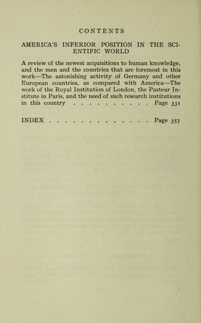 AMERICA’S INFERIOR POSITION IN THE SCI- ENTIFIC WORLD A review of the newest acquisitions to human knowledge, and the men and the countries that are foremost in this work—The astonishing activity of Germany and other European countries, as compared with America—The work of the Royal Institution of London, the Pasteur In- stitute in Paris, and the need of such research institutions in this country Page 331 INDEX Page 357