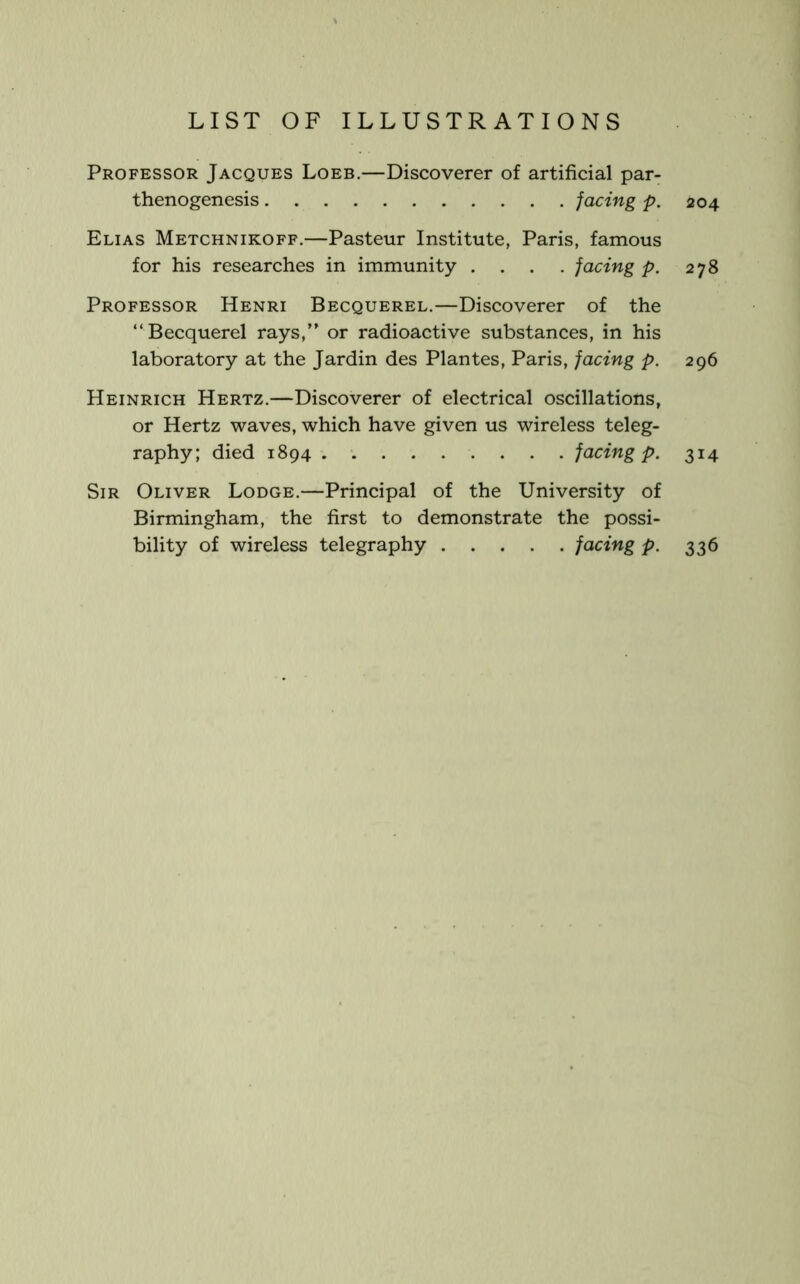 Professor Jacques Loeb.—Discoverer of artificial par- thenogenesis facing p. 204 Elias Metchnikoff.—Pasteur Institute, Paris, famous for his researches in immunity .... facing p. 278 Professor Henri Becquerel.—Discoverer of the “Becquerel rays,” or radioactive substances, in his laboratory at the Jardin des Plantes, Paris, facing p. 296 Heinrich Hertz.—Discoverer of electrical oscillations, or Hertz waves, which have given us wireless teleg- raphy; died 1894 . facing p. 314 Sir Oliver Lodge.—Principal of the University of Birmingham, the first to demonstrate the possi- bility of wireless telegraphy facing p. 336