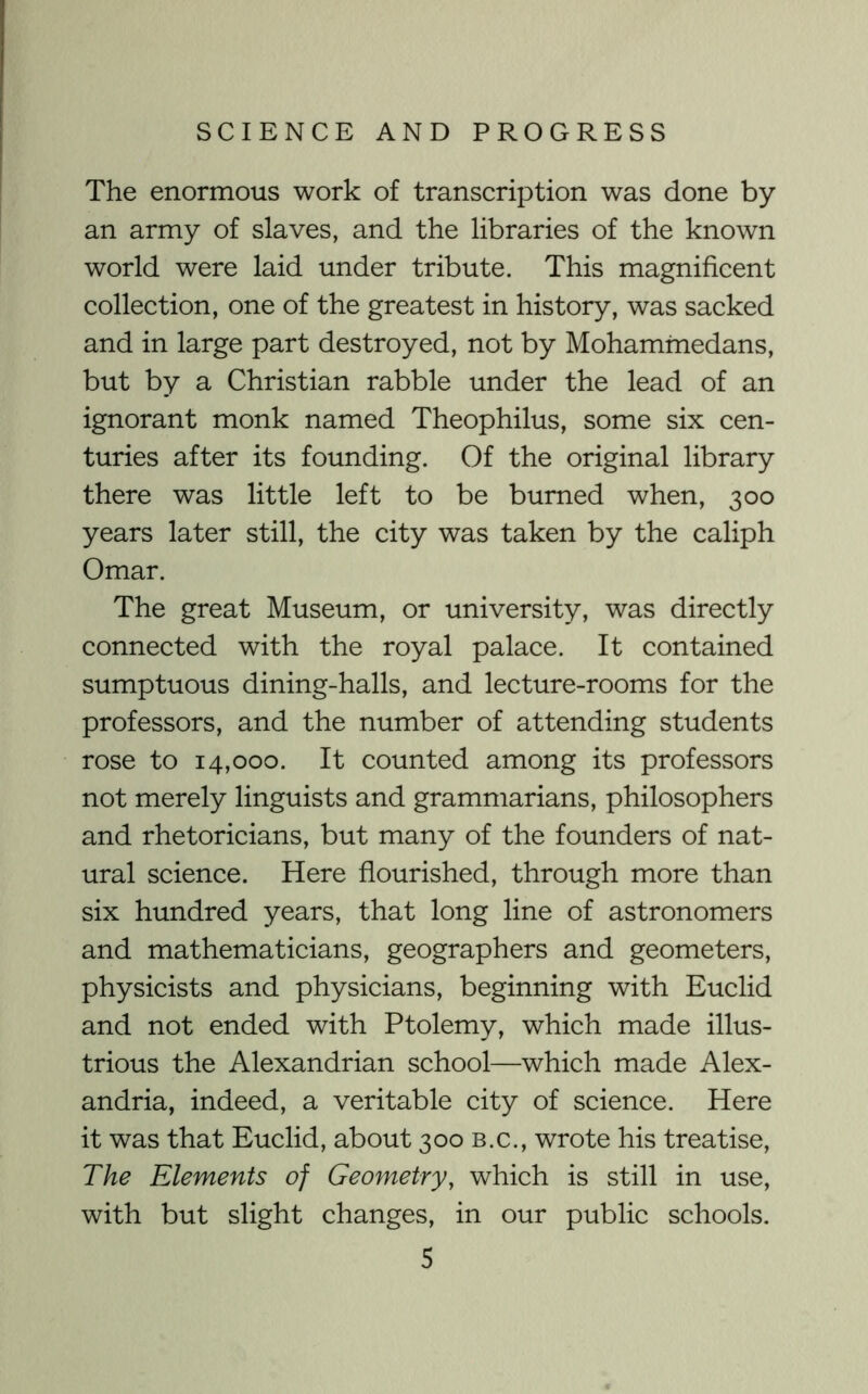 The enormous work of transcription was done by an army of slaves, and the libraries of the known world were laid under tribute. This magnificent collection, one of the greatest in history, was sacked and in large part destroyed, not by Mohammedans, but by a Christian rabble under the lead of an ignorant monk named Theophilus, some six cen- turies after its founding. Of the original library there was little left to be burned when, 300 years later still, the city was taken by the caliph Omar. The great Museum, or university, was directly connected with the royal palace. It contained sumptuous dining-halls, and lecture-rooms for the professors, and the number of attending students rose to 14,000. It counted among its professors not merely linguists and grammarians, philosophers and rhetoricians, but many of the founders of nat- ural science. Here flourished, through more than six hundred years, that long line of astronomers and mathematicians, geographers and geometers, physicists and physicians, beginning with Euclid and not ended with Ptolemy, which made illus- trious the Alexandrian school—which made Alex- andria, indeed, a veritable city of science. Here it was that Euclid, about 300 b.c., wrote his treatise. The Elements of Geometry, which is still in use, with but slight changes, in our public schools.