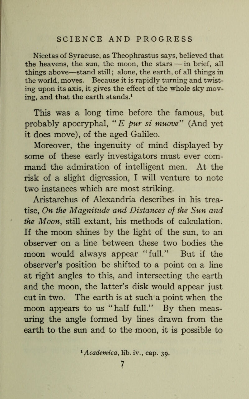 Nicetas of Syracuse, as Theophrastus says, believed that the heavens, the sun, the moon, the stars — in brief, all things above—stand still; alone, the earth, of all things in the world, moves. Because it is rapidly turning and twist- ing upon its axis, it gives the effect of the whole sky mov- ing, and that the earth stands.^ This was a long time before the famous, but probably apocryphal, '' E pur si muove'' (And yet it does move), of the aged Galileo. Moreover, the ingenuity of mind displayed by some of these early investigators must ever com- mand the admiration of intelligent men. At the risk of a slight digression, I will venture to note two instances which are most striking. Aristarchus of Alexandria describes in his trea- tise, On the Magnitude and Distances of the Sun and the Moon, still extant, his methods of calculation. If the moon shines by the light of the sun, to an observer on a line between these two bodies the moon would always appear “full.” But if the observer’s position be shifted to a point on a line at right angles to this, and intersecting the earth and the moon, the latter’s disk would appear just cut in two. The earth is at such a point when the moon appears to us “half full.” By then meas- uring the angle formed by lines drawn from the earth to the sun and to the moon, it is possible to Academica, lib. iv., cap. 39,