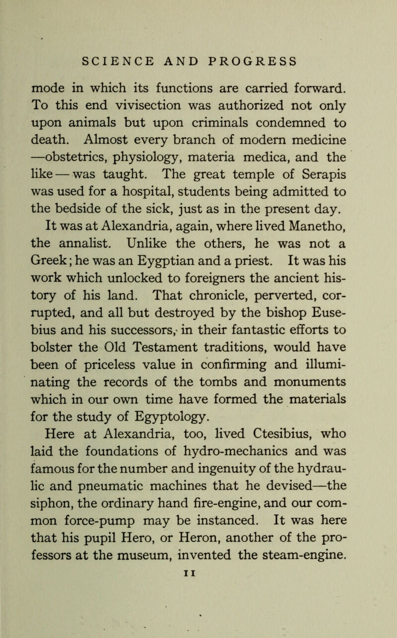 mode in which its functions are carried forward. To this end vivisection was authorized not only upon animals but upon criminals condemned to death. Almost every branch of modern medicine —obstetrics, physiology, materia medica, and the like — was taught. The great temple of Serapis was used for a hospital, students being admitted to the bedside of the sick, just as in the present day. It was at Alexandria, again, where lived Manetho, the annalist. Unlike the others, he was not a Greek; he was an Eygptian and a priest. It was his work which unlocked to foreigners the ancient his- tory of his land. That chronicle, perverted, cor- rupted, and all but destroyed by the bishop Euse- bius and his successors,' in their fantastic efforts to bolster the Old Testament traditions, would have been of priceless value in confirming and illumi- nating the records of the tombs and monuments which in our own time have formed the materials for the study of Egyptology. Here at Alexandria, too, lived Ctesibius, who laid the foundations of hydro-mechanics and was famous for the number and ingenuity of the hydrau- lic and pneumatic machines that he devised—the siphon, the ordinary hand fire-engine, and our com- mon force-pump may be instanced. It was here that his pupil Hero, or Heron, another of the pro- fessors at the museum, invented the steam-engine.