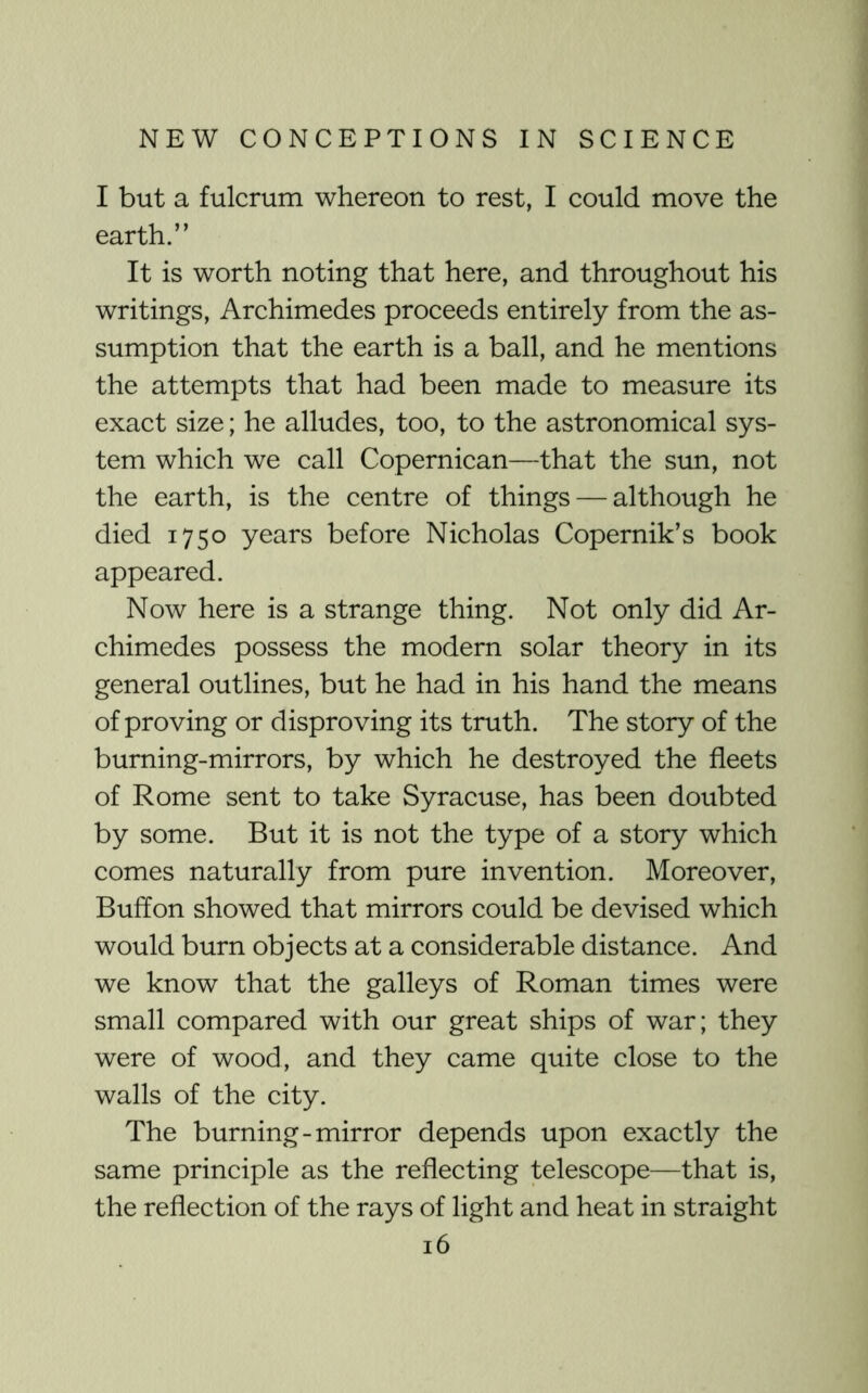 I but a fulcrum whereon to rest, I could move the earth.” It is worth noting that here, and throughout his writings, Archimedes proceeds entirely from the as- sumption that the earth is a ball, and he mentions the attempts that had been made to measure its exact size; he alludes, too, to the astronomical sys- tem which we call Copernican—that the sun, not the earth, is the centre of things — although he died 1750 years before Nicholas Copernik’s book appeared. Now here is a strange thing. Not only did Ar- chimedes possess the modern solar theory in its general outlines, but he had in his hand the means of proving or disproving its truth. The story of the burning-mirrors, by which he destroyed the fleets of Rome sent to take Syracuse, has been doubted by some. But it is not the type of a story which comes naturally from pure invention. Moreover, Buffon showed that mirrors could be devised which would burn objects at a considerable distance. And we know that the galleys of Roman times were small compared with our great ships of war; they were of wood, and they came quite close to the walls of the city. The burning-mirror depends upon exactly the same principle as the reflecting telescope—that is, the reflection of the rays of light and heat in straight