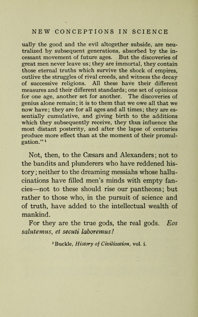 ually the good and the evil altogether subside, are neu- tralized by subsequent generations, absorbed by the in- cessant movement of future ages. But the discoveries of great men never leave us; they are immortal, they contain those eternal truths which survive the shock of empires, outlive the struggles of rival creeds, and witness the decay of successive religions. All these have their different measures and their different standards; one set of opinions for one age, another set for another. The discoveries of genius alone remain; it is to them that we owe all that we now have; they are for all ages and all times; they are es- sentially cumulative, and giving birth to the additions which they subsequently receive, they thus influence the most distant posterity, and after the lapse of centuries produce more effect than at the moment of their promul- gation.” ^ Not, then, to the Caesars and Alexanders; not to the bandits and plunderers who have reddened his- tory ; neither to the dreaming messiahs whose hallu- cinations have filled men’s minds with empty fan- cies—not to these should rise our pantheons; but rather to those who, in the pursuit of science and of truth, have added to the intellectual wealth of mankind. For they are the true gods, the real gods. Eos salute mus, et secuti labor emus! ^ Buckle, History of Civilization, vol. i.