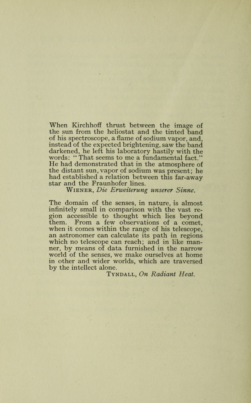 When Kirchhoff thrust between the image of the sun from the heliostat and the tinted band of his spectroscope, a flame of sodium vapor, and, instead of the expected brightening, saw the band darkened, he left his laboratory hastily with the words: “ That seems to me a fundamental fact.” He had demonstrated that in the atmosphere of the distant sun, vapor of sodium was present; he had established a relation between this far-away star and the Fraunhofer lines. Wiener, Die Erweiterung unserer Sinne. The domain of the senses, in nature, is almost infinitely small in comparison with the vast re- gion accessible to thought which lies beyond them. From a few observations of a comet, when it comes within the range of his telescope, an astronomer can calculate its path in regions which no telescope can reach; and in like man- ner, by means of data furnished in the narrow world of the senses, we make ourselves at home in other and wider worlds, which are traversed by the intellect alone. Tyndall, On Radiant Heat.