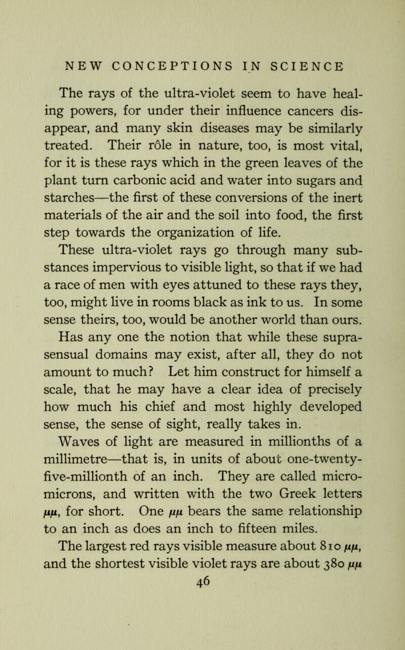 The rays of the ultra-violet seem to have heal- ing powers, for under their influence cancers dis- appear, and many skin diseases may be similarly treated. Their role in nature, too, is most vital, for it is these rays which in the green leaves of the plant turn carbonic acid and water into sugars and starches—the first of these conversions of the inert materials of the air and the soil into food, the first step towards the organization of life. These ultra-violet rays go through many sub- stances impervious to visible light, so that if we had a race of men with eyes attuned to these rays they, too, might live in rooms black as ink to us. In some sense theirs, too, would be another world than ours. Has any one the notion that while these supra- sensual domains may exist, after all, they do not amount to much? Let him construct for himself a scale, that he may have a clear idea of precisely how much his chief and most highly developed sense, the sense of sight, really takes in. Waves of light are measured in millionths of a millimetre—that is, in units of about one-twenty- five-millionth of an inch. They are called micro- microns, and written with the two Greek letters for short. One fi/j, bears the same relationship to an inch as does an inch to fifteen miles. The largest red rays visible measure about 8io and the shortest visible violet rays are about 380 nfi