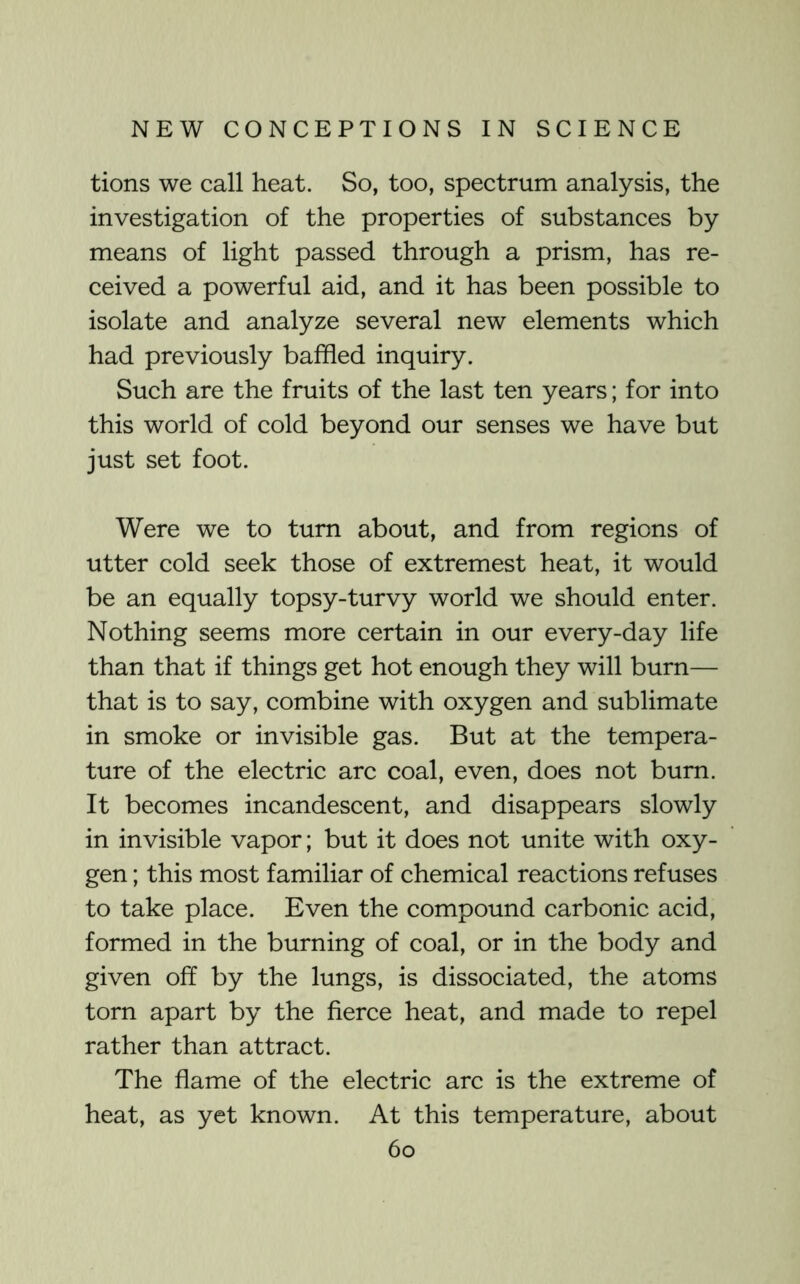 tions we call heat. So, too, spectrum analysis, the investigation of the properties of substances by means of light passed through a prism, has re- ceived a powerful aid, and it has been possible to isolate and analyze several new elements which had previously baffled inquiry. Such are the fruits of the last ten years; for into this world of cold beyond our senses we have but just set foot. Were we to turn about, and from regions of utter cold seek those of extremest heat, it would be an equally topsy-turvy world we should enter. Nothing seems more certain in our every-day life than that if things get hot enough they will burn— that is to say, combine with oxygen and sublimate in smoke or invisible gas. But at the tempera- ture of the electric arc coal, even, does not burn. It becomes incandescent, and disappears slowly in invisible vapor; but it does not unite with oxy- gen ; this most familiar of chemical reactions refuses to take place. Even the compound carbonic acid, formed in the burning of coal, or in the body and given off by the lungs, is dissociated, the atoms torn apart by the fierce heat, and made to repel rather than attract. The flame of the electric arc is the extreme of heat, as yet known. At this temperature, about 6o