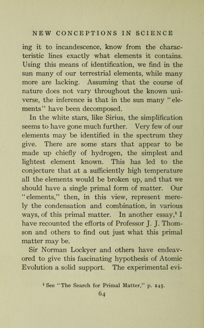 ing it to incandescence, know from the charac- teristic lines exactly what elements it contains. Using this means of identification, we find in the sun many of our terrestrial elements, while many more are lacking. Assuming that the course of nature does not vary throughout the known uni- verse, the inference is that in the sun many “ele- ments” have been decomposed. In the white stars, like Sirius, the simplification seems to have gone much further. Very few of our elements may be identified in the spectrum they give. There are some stars that appear to be made up chiefly of hydrogen, the simplest and lightest element known. This has led to the conjecture that at a sufficiently high temperature all the elements would be broken up, and that we should have a single primal form of matter. Our “elements,” then, in this view, represent mere- ly the condensation and combination, in various ways, of this primal matter. In another essay,‘ I have recounted the efforts of Professor J. J. Thom- son and others to find out just what this primal matter may be. Sir Norman Lockyer and others have endeav- ored to give this fascinating hypothesis of Atomic Evolution a solid support. The experimental evi- ^ See “The Search for Primal Matter,” p. 145.