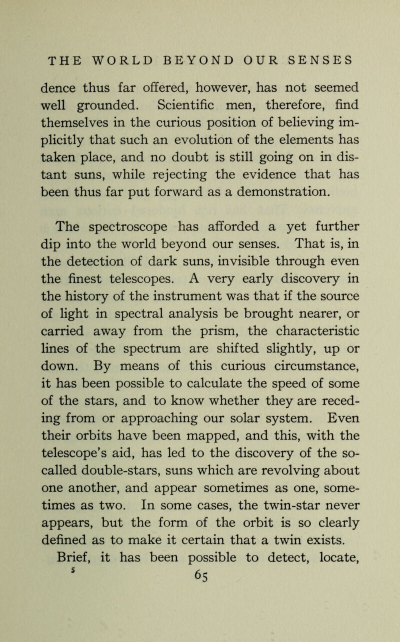 dence thus far offered, however, has not seemed well grounded. Scientific men, therefore, find themselves in the curious position of believing im- plicitly that such an evolution of the elements has taken place, and no doubt is still going on in dis- tant suns, while rejecting the evidence that has been thus far put forward as a demonstration. The spectroscope has afforded a yet further dip into the world beyond our senses. That is, in the detection of dark suns, invisible through even the finest telescopes. A very early discovery in the history of the instrument was that if the source of light in spectral analysis be brought nearer, or carried away from the prism, the characteristic lines of the spectrum are shifted slightly, up or down. By means of this curious circumstance, it has been possible to calculate the speed of some of the stars, and to know whether they are reced- ing from or approaching our solar system. Even their orbits have been mapped, and this, with the telescope’s aid, has led to the discovery of the so- called double-stars, suns which are revolving about one another, and appear sometimes as one, some- times as two. In some cases, the twin-star never appears, but the form of the orbit is so clearly defined as to make it certain that a twin exists. Brief, it has been possible to detect, locate,