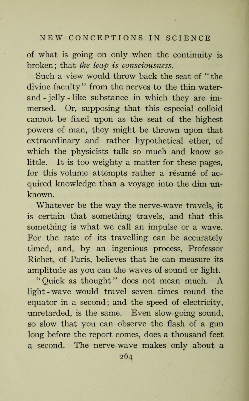 of what is going on only when the continuity is broken; that the leap is consciousness. Such a view would throw back the seat of “the divine faculty” from the nerves to the thin water- and - jelly - like substance in which they are im- mersed. Or, supposing that this especial colloid cannot be fixed upon as the seat of the highest powers of man, they might be thrown upon that extraordinary and rather hypothetical ether, of which the physicists talk so much and know so little. It is too weighty a matter for these pages, for this volume attempts rather a resum6 of ac- quired knowledge than a voyage into the dim un- known. Whatever be the way the nerve-wave travels, it is certain that something travels, and that this something is what we call an impulse or a wave. For the rate of its travelling can be accurately timed, and, by an ingenious process. Professor Richet, of Paris, believes that he can measure its amplitude as you can the waves of sound or light. “Quick as thought” does not mean much. A light-wave would travel seven times round the equator in a second; and the speed of electricity, unretarded, is the same. Even slow-going sound, so slow that you can observe the flash of a gun long before the report comes, does a thousand feet a second. The nerve-wave makes only about a