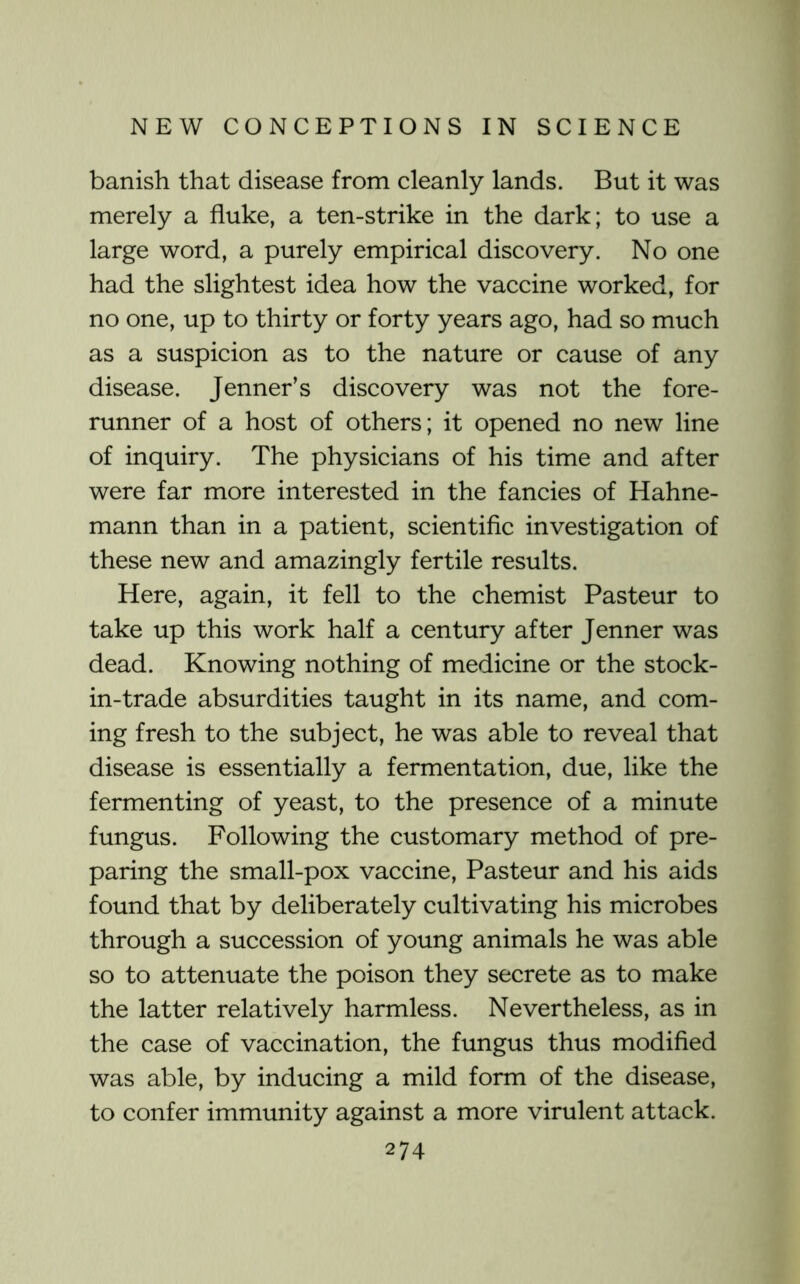banish that disease from cleanly lands. But it was merely a fluke, a ten-strike in the dark; to use a large word, a purely empirical discovery. No one had the slightest idea how the vaccine worked, for no one, up to thirty or forty years ago, had so much as a suspicion as to the nature or cause of any disease. Jenner’s discovery was not the fore- runner of a host of others; it opened no new line of inquiry. The physicians of his time and after were far more interested in the fancies of Hahne- mann than in a patient, scientific investigation of these new and amazingly fertile results. Here, again, it fell to the chemist Pasteur to take up this work half a century after Jenner was dead. Knowing nothing of medicine or the stock- in-trade absurdities taught in its name, and com- ing fresh to the subject, he was able to reveal that disease is essentially a fermentation, due, like the fermenting of yeast, to the presence of a minute fungus. Following the customary method of pre- paring the small-pox vaccine, Pasteur and his aids found that by deliberately cultivating his microbes through a succession of young animals he was able so to attenuate the poison they secrete as to make the latter relatively harmless. Nevertheless, as in the case of vaccination, the fungus thus modified was able, by inducing a mild form of the disease, to confer immunity against a more virulent attack.