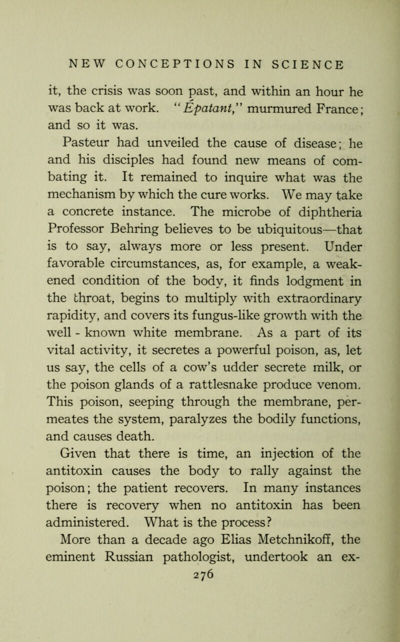 it, the crisis was soon past, and within an hour he was back at work. “ Epatant,'' murmured France; and so it was. Pasteur had unveiled the cause of disease; he and his disciples had found new means of com- bating it. It remained to inquire what was the mechanism by which the cure works. We may take a concrete instance. The microbe of diphtheria Professor Behring believes to be ubiquitous—that is to say, always more or less present. Under favorable circumstances, as, for example, a weak- ened condition of the body, it finds lodgment in the throat, begins to multiply with extraordinary rapidity, and covers its fungus-like growth with the well - known white membrane. As a part of its vital activity, it secretes a powerful poison, as, let us say, the cells of a cow’s udder secrete milk, or the poison glands of a rattlesnake produce venom. This poison, seeping through the membrane, per- meates the system, paralyzes the bodily functions, and causes death. Given that there is time, an injection of the antitoxin causes the body to rally against the poison; the patient recovers. In many instances there is recovery when no antitoxin has been administered. What is the process? More than a decade ago Elias Metchnikoff, the eminent Russian pathologist, undertook an ex-