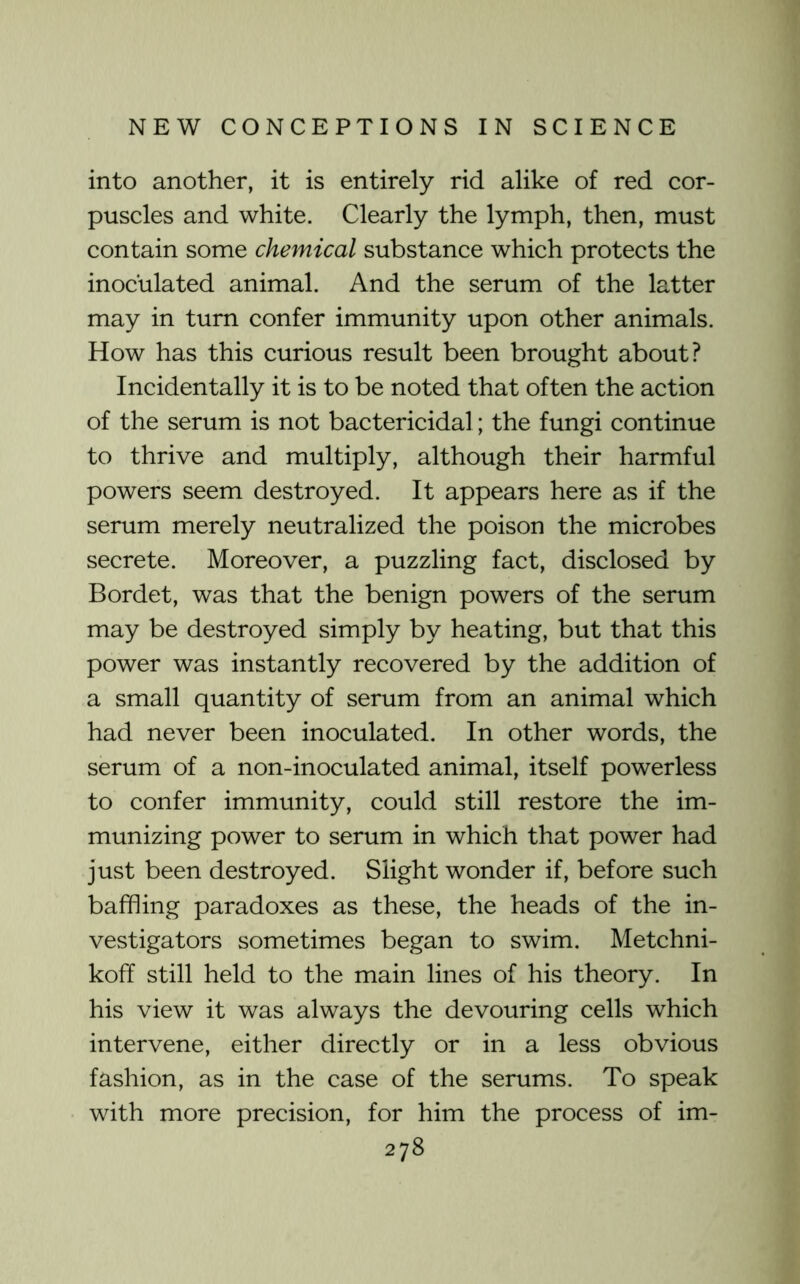 into another, it is entirely rid alike of red cor- puscles and white. Clearly the lymph, then, must contain some chemical substance which protects the inoculated animal. And the serum of the latter may in turn confer immunity upon other animals. How has this curious result been brought about? Incidentally it is to be noted that often the action of the serum is not bactericidal; the fungi continue to thrive and multiply, although their harmful powers seem destroyed. It appears here as if the serum merely neutralized the poison the microbes secrete. Moreover, a puzzling fact, disclosed by Bordet, was that the benign powers of the serum may be destroyed simply by heating, but that this power was instantly recovered by the addition of a small quantity of serum from an animal which had never been inoculated. In other words, the serum of a non-inoculated animal, itself powerless to confer immunity, could still restore the im- munizing power to serum in which that power had just been destroyed. Slight wonder if, before such baffling paradoxes as these, the heads of the in- vestigators sometimes began to swim. Metchni- koff still held to the main lines of his theory. In his view it was always the devouring cells which intervene, either directly or in a less obvious fashion, as in the case of the serums. To speak with more precision, for him the process of im-