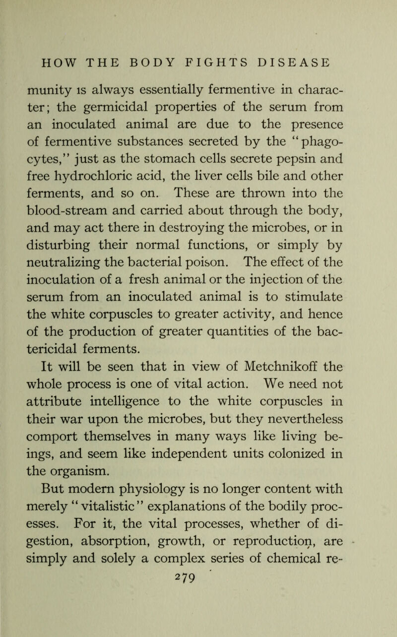 munity is always essentially fermentive in charac- ter; the germicidal properties of the serum from an inoculated animal are due to the presence of fermentive substances secreted by the “phago- cytes,” just as the stomach cells secrete pepsin and free hydrochloric acid, the liver cells bile and other ferments, and so on. These are thrown into the blood-stream and carried about through the body, and may act there in destroying the microbes, or in disturbing their normal functions, or simply by neutralizing the bacterial poison. The effect of the inoculation of a fresh animal or the injection of the serum from an inoculated animal is to stimulate the white corpuscles to greater activity, and hence of the production of greater quantities of the bac- tericidal ferments. It will be seen that in view of Metchnikoff the whole process is one of vital action. We need not attribute intelligence to the white corpuscles in their war upon the microbes, but they nevertheless comport themselves in many ways like living be- ings, and seem like independent units colonized in the organism. But modem physiology is no longer content with merely “ vitalistic” explanations of the bodily proc- esses. For it, the vital processes, whether of di- gestion, absorption, growth, or reproduction, are simply and solely a complex series of chemical re-