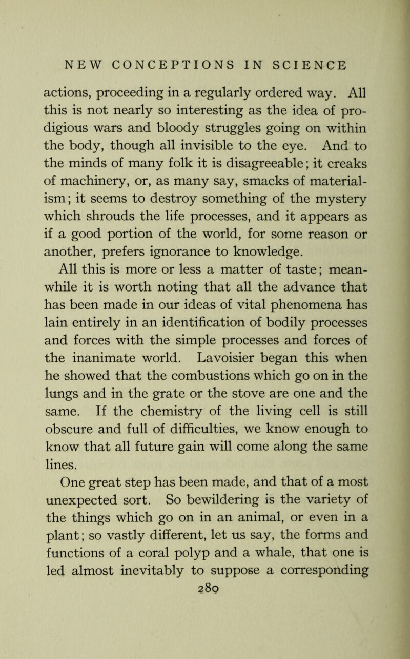 actions, proceeding in a regularly ordered way. All this is not nearly so interesting as the idea of pro- digious wars and bloody struggles going on within the body, though all invisible to the eye. And to the minds of many folk it is disagreeable; it creaks of machinery, or, as many say, smacks of material- ism; it seems to destroy something of the mystery which shrouds the life processes, and it appears as if a good portion of the world, for some reason or another, prefers ignorance to knowledge. All this is more or less a matter of taste; mean- while it is worth noting that all the advance that has been made in our ideas of vital phenomena has lain entirely in an identification of bodily processes and forces with the simple processes and forces of the inanimate world. Lavoisier began this when he showed that the combustions which go on in the lungs and in the grate or the stove are one and the same. If the chemistry of the living cell is still obscure and full of difficulties, we know enough to know that all future gain will come along the same lines. One great step has been made, and that of a most unexpected sort. So bewildering is the variety of the things which go on in an animal, or even in a plant; so vastly different, let us say, the forms and functions of a coral polyp and a whale, that one is led almost inevitably to suppose a corresponding ?8o