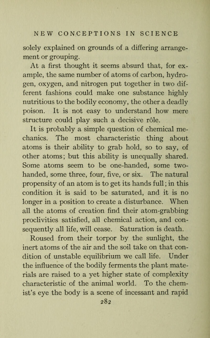 solely explained on grounds of a differing arrange- ment or grouping. At a first thought it seems absurd that, for ex- ample, the same number of atoms of carbon, hydro- gen, oxygen, and nitrogen put together in two dif- ferent fashions could make one substance highly nutritious to the bodily economy, the other a deadly poison. It is not easy to understand how mere structure could play such a decisive role. It is probably a simple question of chemical me- chanics. The most characteristic thing about atoms is their ability to grab hold, so to say, of other atoms; but this ability is unequally shared. Some atoms seem to be one-handed, some two- handed, some three, four, five, or six. The natural propensity of an atom is to get its hands full; in this condition it is said to be saturated, and it is no longer in a position to create a disturbance. When all the atoms of creation find their atom-grabbing proclivities satisfied, all chemical action, and con- sequently all life, will cease. Saturation is death. Roused from their torpor by the sunlight, the inert atoms of the air and the soil take on that con- dition of unstable equilibrium we call life. Under the influence of the bodily ferments the plant mate- rials are raised to a yet higher state of complexity characteristic of the animal world. To the chem- ist’s eye the body is a scene of incessant and rapid