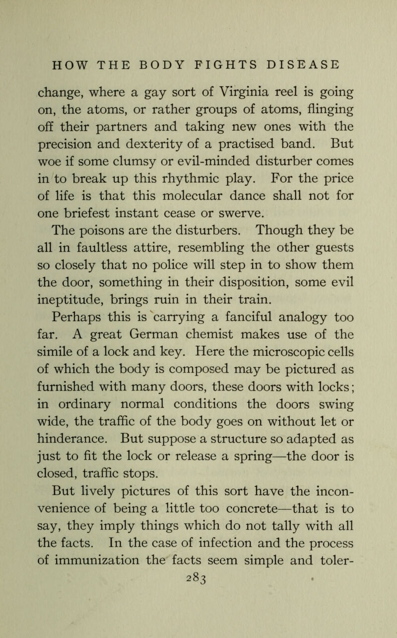 change, where a gay sort of Virginia reel is going on, the atoms, or rather groups of atoms, flinging off their partners and taking new ones with the precision and dexterity of a practised band. But woe if some clumsy or evil-minded disturber comes in to break up this rhythmic play. For the price of life is that this molecular dance shall not for one briefest instant cease or swerve. The poisons are the disturbers. Though they be all in faultless attire, resembling the other guests so closely that no police will step in to show them the door, something in their disposition, some evil ineptitude, brings ruin in their train. Perhaps this is carrying a fanciful analogy too far. A great German chemist makes use of the simile of a lock and key. Here the microscopic cells of which the body is composed may be pictured as furnished with many doors, these doors with locks; in ordinary normal conditions the doors swing wide, the trafflc of the body goes on without let or hinderance. But suppose a structure so adapted as just to fit the lock or release a spring—the door is closed, trafflc stops. But lively pictures of this sort have the incon- venience of being a little too concrete—that is to say, they imply things which do not tally with all the facts. In the case of infection and the process of immunization the facts seem simple and toler-