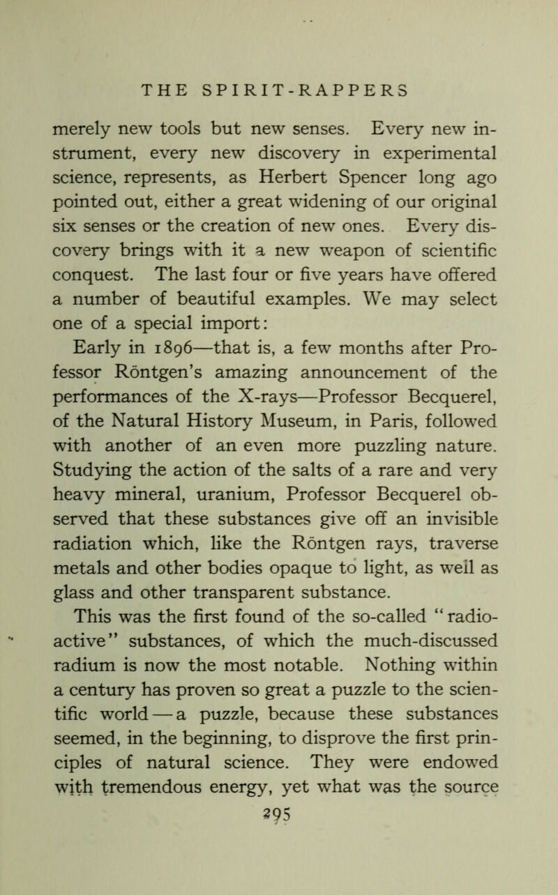 merely new tools but new senses. Every new in- strument, every new discovery in experimental science, represents, as Herbert Spencer long ago pointed out, either a great widening of our original six senses or the creation of new ones. Every dis- covery brings with it a new weapon of scientific conquest. The last four or five years have offered a number of beautiful examples. We may select one of a special import: Early in 1896—that is, a few months after Pro- fessor Rontgen’s amazing announcement of the performances of the X-rays—Professor Becquerel, of the Natural History Museum, in Paris, followed with another of an even more puzzling nature. Studying the action of the salts of a rare and very heavy mineral, uranium. Professor Becquerel ob- served that these substances give off an invisible radiation which, like the Rontgen rays, traverse metals and other bodies opaque to light, as well as glass and other transparent substance. This was the first found of the so-called “ radio- active” substances, of which the much-discussed radium is now the most notable. Nothing within a century has proven so great a puzzle to the scien- tific world — a puzzle, because these substances seemed, in the beginning, to disprove the first prin- ciples of natural science. They were endowed with tremendous energy, yet what was the source 395
