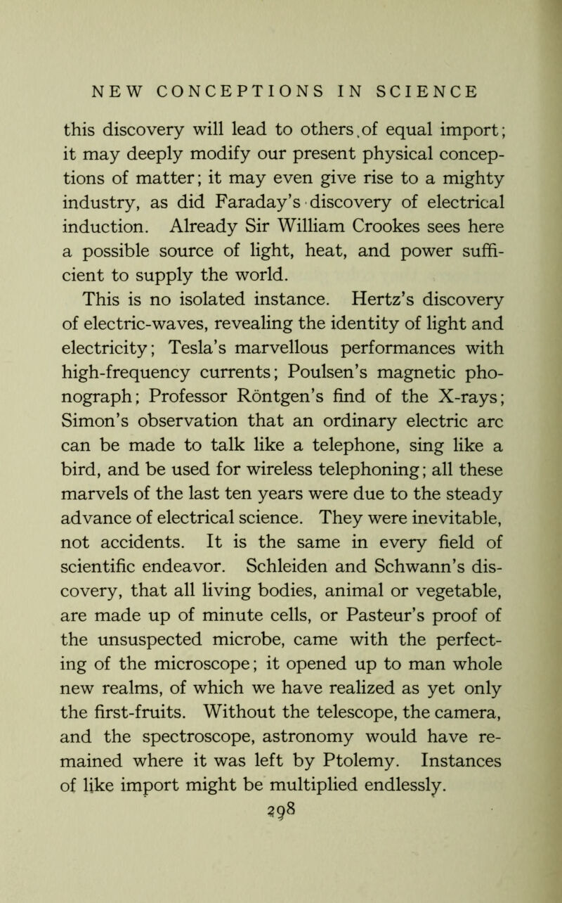 this discovery will lead to others.of equal import; it may deeply modify our present physical concep- tions of matter; it may even give rise to a mighty industry, as did Faraday’s discovery of electrical induction. Already Sir William Crookes sees here a possible source of light, heat, and power suffi- cient to supply the world. This is no isolated instance. Hertz’s discovery of elec trie-waves, revealing the identity of light and electricity; Tesla’s marvellous performances with high-frequency currents; Poulsen’s magnetic pho- nograph; Professor Rontgen’s find of the X-rays; Simon’s observation that an ordinary electric arc can be made to talk like a telephone, sing like a bird, and be used for wireless telephoning; all these marvels of the last ten years were due to the steady advance of electrical science. They were inevitable, not accidents. It is the same in every field of scientific endeavor. Schleiden and Schwann’s dis- covery, that all living bodies, animal or vegetable, are made up of minute cells, or Pasteur’s proof of the unsuspected microbe, came with the perfect- ing of the microscope; it opened up to man whole new realms, of which we have realized as yet only the first-fruits. Without the telescope, the camera, and the spectroscope, astronomy would have re- mained where it was left by Ptolemy. Instances of like import might be multiplied endlessly. ^98