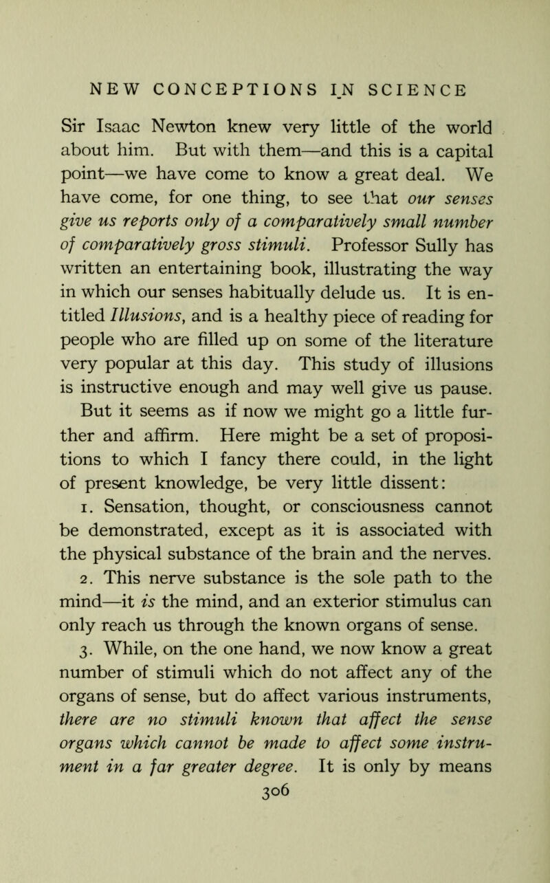 Sir Isaac Newton knew very little of the world about him. But with them—and this is a capital point—we have come to know a great deal. We have come, for one thing, to see that our senses give us reports only of a comparatively small number of comparatively gross stimuli. Professor Sully has written an entertaining book, illustrating the way in which our senses habitually delude us. It is en- titled Illusions, and is a healthy piece of reading for people who are filled up on some of the literature very popular at this day. This study of illusions is instructive enough and may well give us pause. But it seems as if now we might go a little fur- ther and affirm. Here might be a set of proposi- tions to which I fancy there could, in the light of present knowledge, be very little dissent: 1. Sensation, thought, or consciousness cannot be demonstrated, except as it is associated with the physical substance of the brain and the nerves. 2. This nerve substance is the sole path to the mind—it is the mind, and an exterior stimulus can only reach us through the known organs of sense. 3. While, on the one hand, we now know a great number of stimuli which do not affect any of the organs of sense, but do affect various instruments, there are no stimuli known that affect the sense organs which cannot he made to affect some instru- ment in a far greater degree. It is only by means