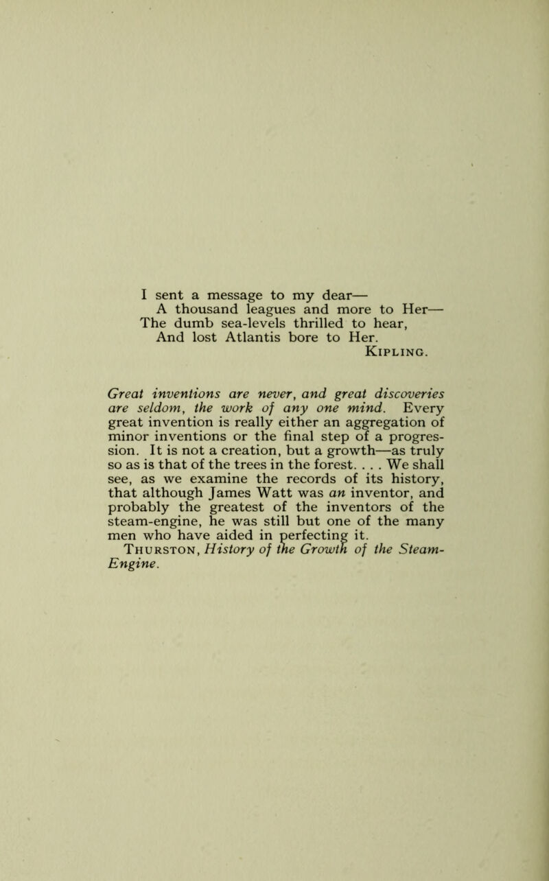 A thousand leagues and more to Her— The dumb sea-levels thrilled to hear, And lost Atlantis bore to Her. Kipling. Great inventions are never, and great discoveries are seldom, the work of any one mind. Every great invention is really either an aggregation of minor inventions or the final step of a progres- sion. It is not a creation, but a growth—as truly so as is that of the trees in the forest. . . . We shall see, as we examine the records of its history, that although James Watt was an inventor, and probably the greatest of the inventors of the steam-engine, he was still but one of the many men who have aided in perfecting it. Thurston, History of the Growth of the Steam- Engine.