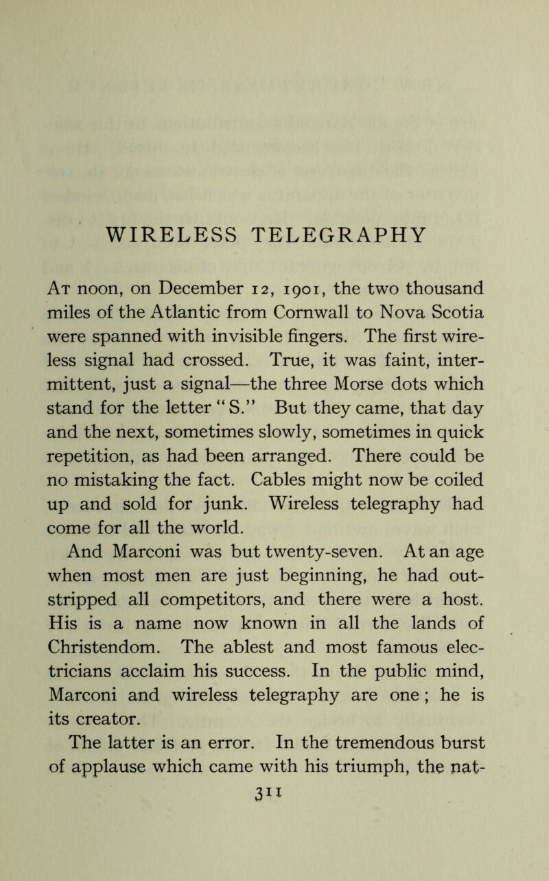 At noon, on December 12, 1901, the two thousand miles of the Atlantic from Cornwall to Nova Scotia were spanned with invisible fingers. The first wire- less signal had crossed. True, it was faint, inter- mittent, just a signal—the three Morse dots which stand for the letter “ S.” But they came, that day and the next, sometimes slowly, sometimes in quick repetition, as had been arranged. There could be no mistaking the fact. Cables might now be coiled up and sold for junk. Wireless telegraphy had come for all the world. And Marconi was but twenty-seven. At an age when most men are just beginning, he had out- stripped all competitors, and there were a host. His is a name now known in all the lands of Christendom. The ablest and most famous elec- tricians acclaim his success. In the public mind, Marconi and wireless telegraphy are one ; he is its creator. The latter is an error. In the tremendous burst of applause which came with his triumph, the nat-