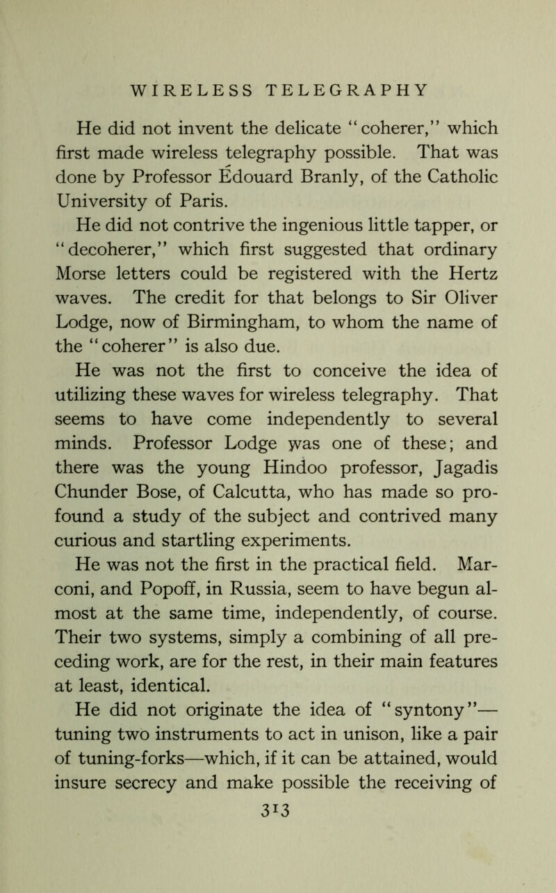 He did not invent the delicate “coherer,” which first made wireless telegraphy possible. That was done by Professor Edouard Branly, of the Catholic University of Paris. He did not contrive the ingenious little tapper, or “decoherer,” which first suggested that ordinary Morse letters could be registered with the Hertz waves. The credit for that belongs to Sir Oliver Lodge, now of Birmingham, to whom the name of the “coherer” is also due. He was not the first to conceive the idea of utilizing these waves for wireless telegraphy. That seems to have come independently to several minds. Professor Lodge was one of these; and there was the young Hindoo professor, Jagadis Chunder Bose, of Calcutta, who has made so pro- found a study of the subject and contrived many curious and startling experiments. He was not the first in the practical field. Mar- coni, and Popoff, in Russia, seem to have begun al- most at the same time, independently, of course. Their two systems, simply a combining of all pre- ceding work, are for the rest, in their main features at least, identical. He did not originate the idea of “syntony”— tuning two instruments to act in unison, like a pair of tuning-forks—which, if it can be attained, would insure secrecy and make possible the receiving of