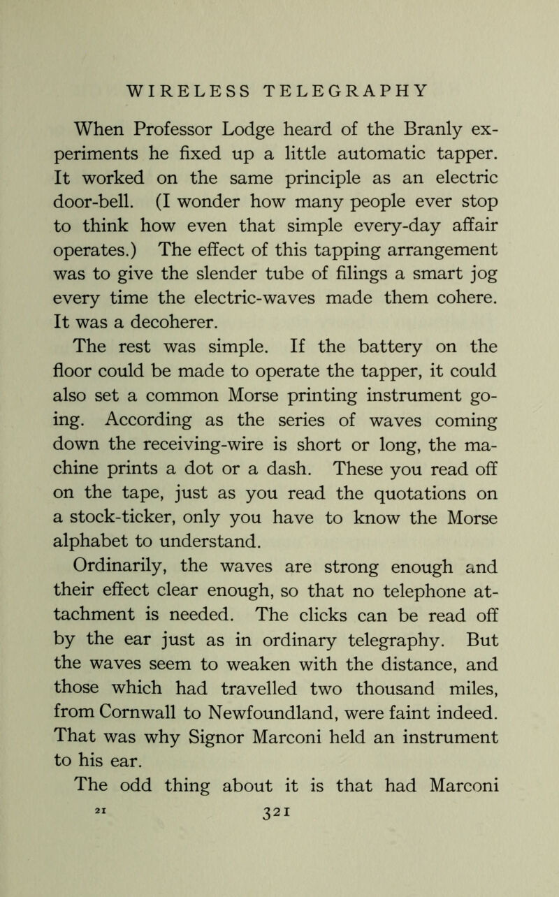 When Professor Lodge heard of the Branly ex- periments he fixed up a little automatic tapper. It worked on the same principle as an electric door-bell. (I wonder how many people ever stop to think how even that simple every-day affair operates.) The effect of this tapping arrangement was to give the slender tube of filings a smart jog every time the electric-waves made them cohere. It was a decoherer. The rest was simple. If the battery on the floor could be made to operate the tapper, it could also set a common Morse printing instrument go- ing. According as the series of waves coming down the receiving-wire is short or long, the ma- chine prints a dot or a dash. These you read off on the tape, just as you read the quotations on a stock-ticker, only you have to know the Morse alphabet to understand. Ordinarily, the waves are strong enough and their effect clear enough, so that no telephone at- tachment is needed. The clicks can be read off by the ear just as in ordinary telegraphy. But the waves seem to weaken with the distance, and those which had travelled two thousand miles, from Cornwall to Newfoundland, were faint indeed. That was why Signor Marconi held an instrument to his ear. The odd thing about it is that had Marconi