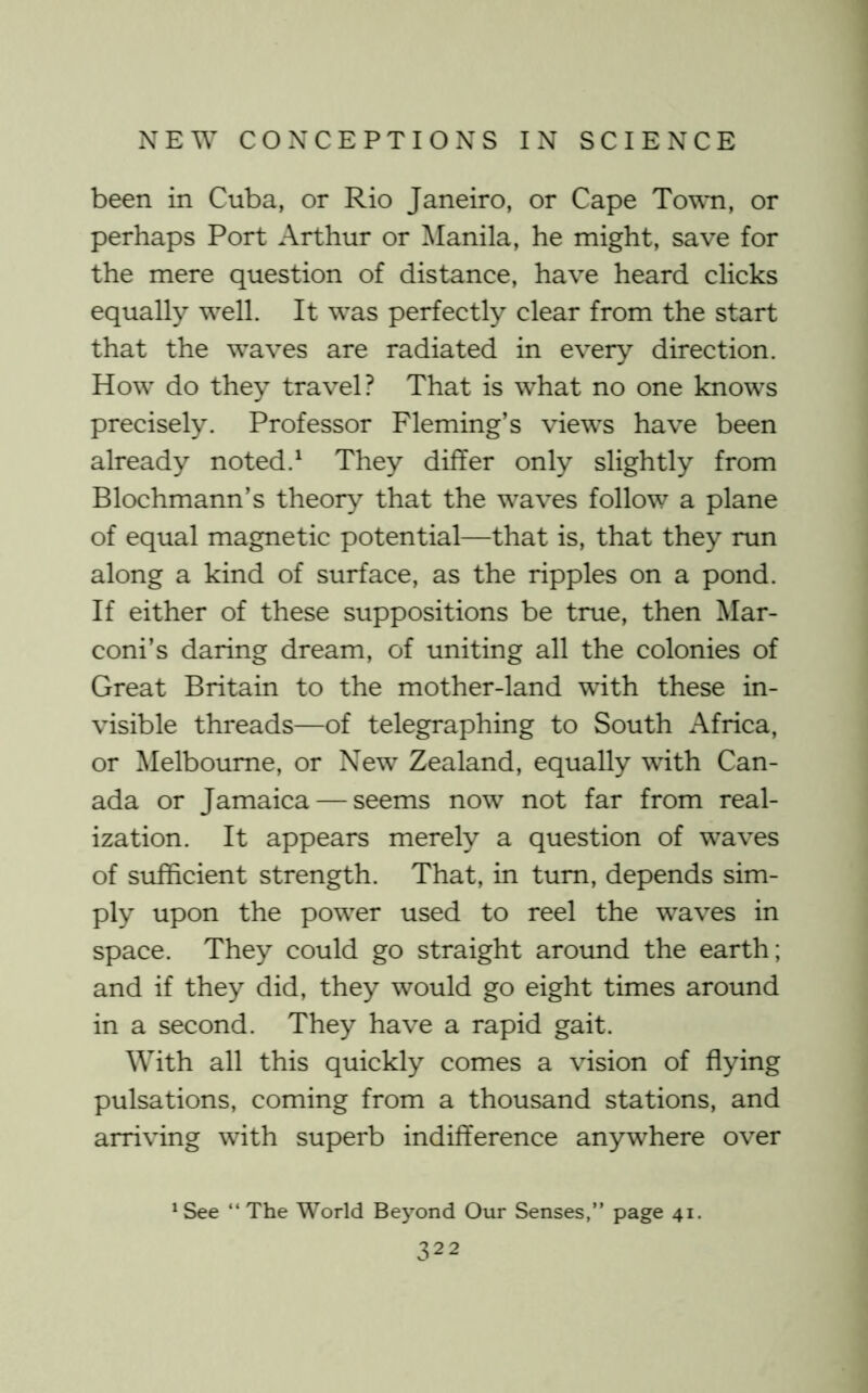 been in Cuba, or Rio Janeiro, or Cape Towti, or perhaps Port Arthur or Manila, he might, save for the mere question of distance, have heard clicks equally well. It was perfectly clear from the start that the waves are radiated in every direction. How do they travel? That is what no one knows precisely. Professor Fleming’s views have been already noted.^ They differ only slightly from Blochmann’s theory that the waves follow a plane of equal magnetic potential—that is, that they run along a kind of surface, as the ripples on a pond. If either of these suppositions be true, then Mar- coni’s daring dream, of uniting all the colonies of Great Britain to the mother-land with these in- visible threads—of telegraphing to South Africa, or Melbourne, or New Zealand, equally with Can- ada or Jamaica — seems now not far from real- ization. It appears merely a question of waves of sufficient strength. That, in turn, depends sim- ply upon the power used to reel the waves in space. They could go straight around the earth; and if they did, they would go eight times around in a second. They have a rapid gait. With all this quickly comes a vision of flying pulsations, coming from a thousand stations, and arriving with superb indifference anywhere over ^ See “The World Beyond Our Senses,” page 41.