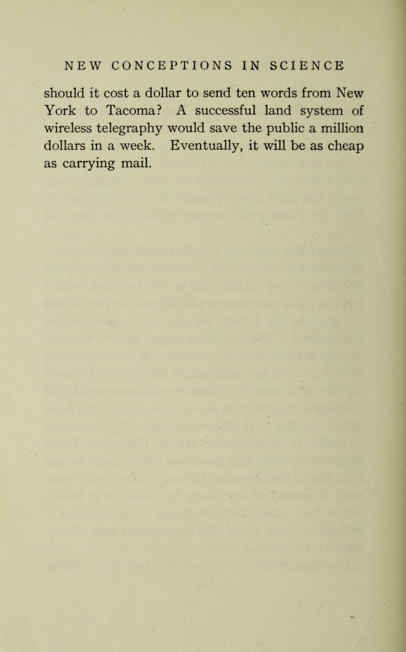 should it cost a dollar to send ten words from New York to Tacoma? A successful land system of wireless telegraphy would save the public a million dollars in a week. Eventually, it will be as cheap as carrying mail.