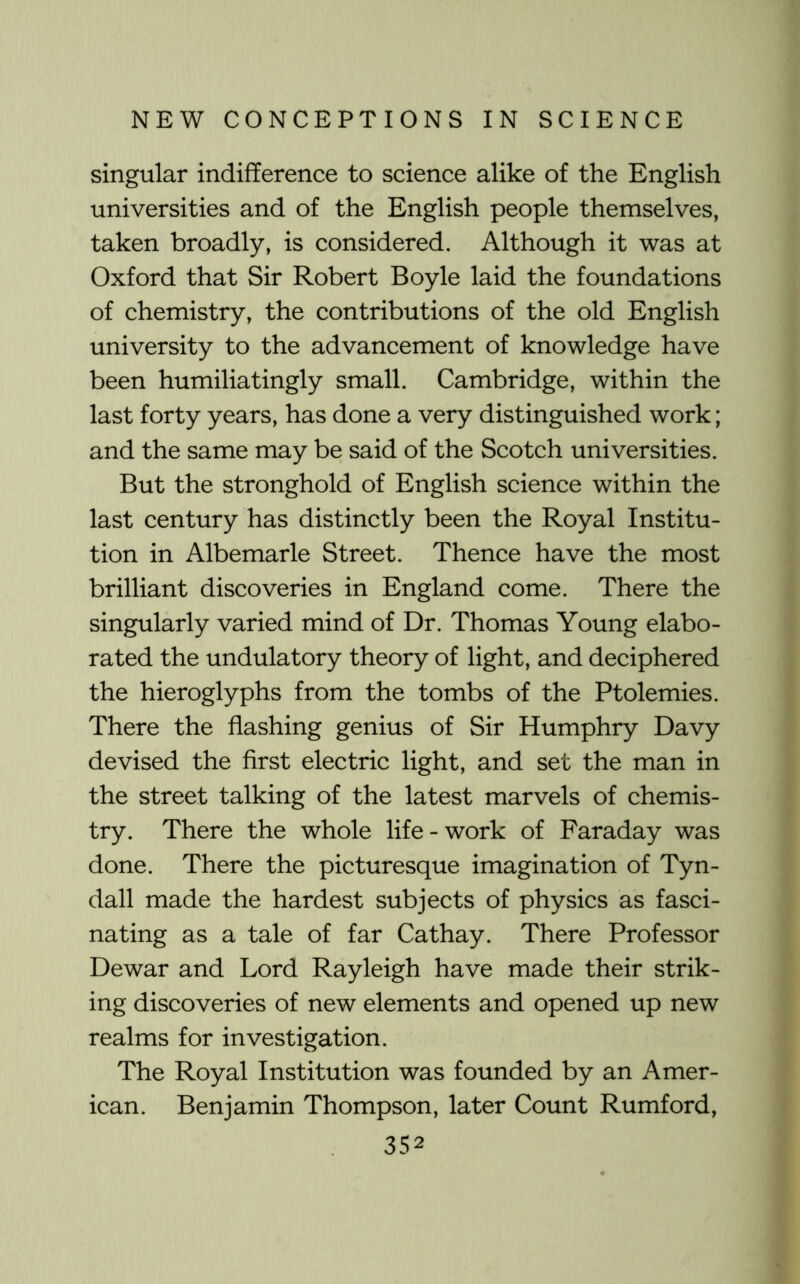 singular indifference to science alike of the English universities and of the English people themselves, taken broadly, is considered. Although it was at Oxford that Sir Robert Boyle laid the foundations of chemistry, the contributions of the old English university to the advancement of knowledge have been humiliatingly small. Cambridge, within the last forty years, has done a very distinguished work; and the same may be said of the Scotch universities. But the stronghold of English science within the last century has distinctly been the Royal Institu- tion in Albemarle Street. Thence have the most brilliant discoveries in England come. There the singularly varied mind of Dr. Thomas Young elabo- rated the undulatory theory of light, and deciphered the hieroglyphs from the tombs of the Ptolemies. There the flashing genius of Sir Humphry Davy devised the first electric light, and set the man in the street talking of the latest marvels of chemis- try. There the whole life-work of Faraday was done. There the picturesque imagination of Tyn- dall made the hardest subjects of physics as fasci- nating as a tale of far Cathay. There Professor Dewar and Lord Rayleigh have made their strik- ing discoveries of new elements and opened up new realms for investigation. The Royal Institution was founded by an Amer- ican. Benjamin Thompson, later Count Rumford,