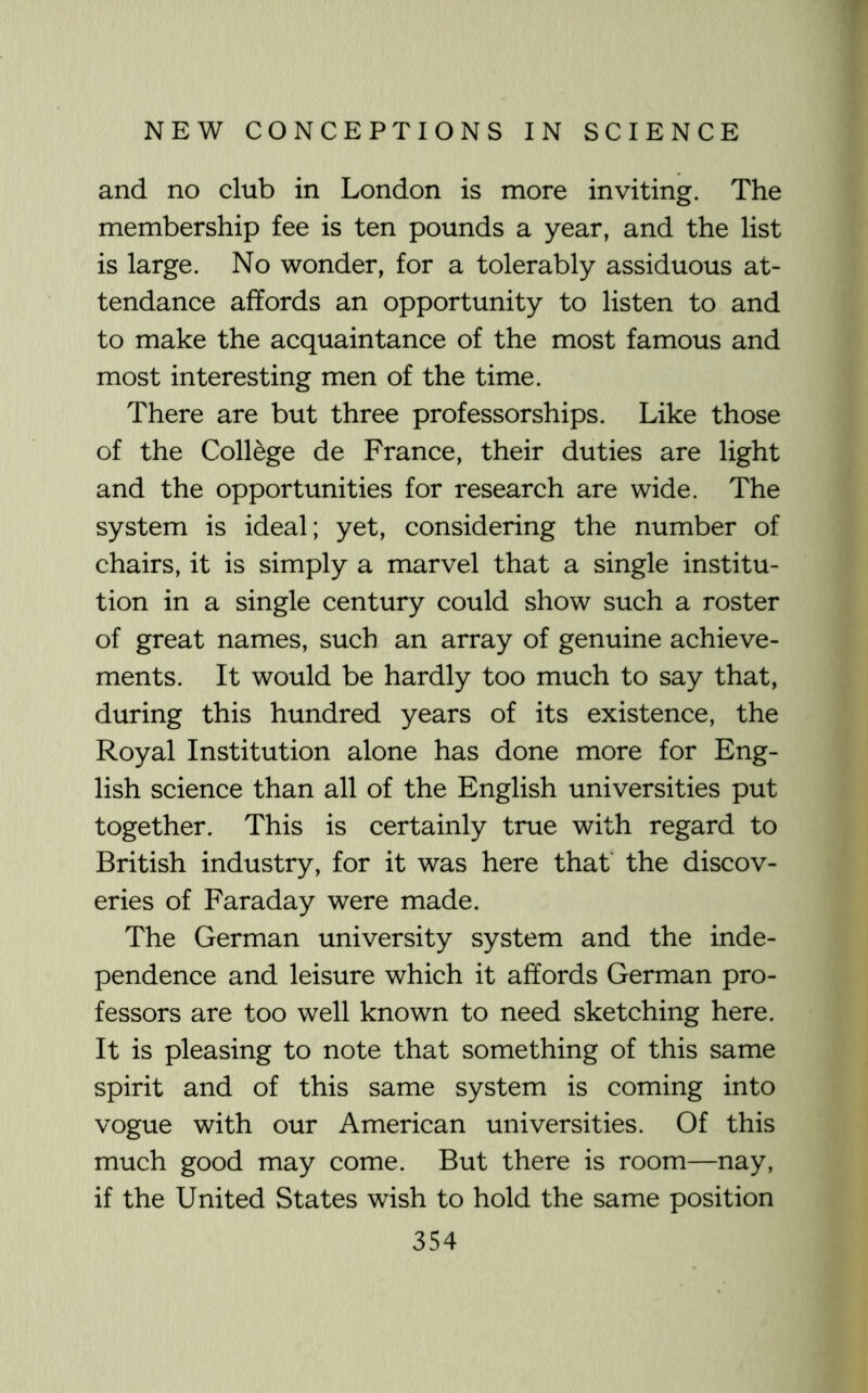 and no club in London is more inviting. The membership fee is ten pounds a year, and the list is large. No wonder, for a tolerably assiduous at- tendance affords an opportunity to listen to and to make the acquaintance of the most famous and most interesting men of the time. There are but three professorships. Like those of the College de France, their duties are light and the opportunities for research are wide. The system is ideal; yet, considering the number of chairs, it is simply a marvel that a single institu- tion in a single century could show such a roster of great names, such an array of genuine achieve- ments. It would be hardly too much to say that, during this hundred years of its existence, the Royal Institution alone has done more for Eng- lish science than all of the English universities put together. This is certainly true with regard to British industry, for it was here that' the discov- eries of Faraday were made. The German university system and the inde- pendence and leisure which it affords German pro- fessors are too well known to need sketching here. It is pleasing to note that something of this same spirit and of this same system is coming into vogue with our American universities. Of this much good may come. But there is room—nay, if the United States wish to hold the same position