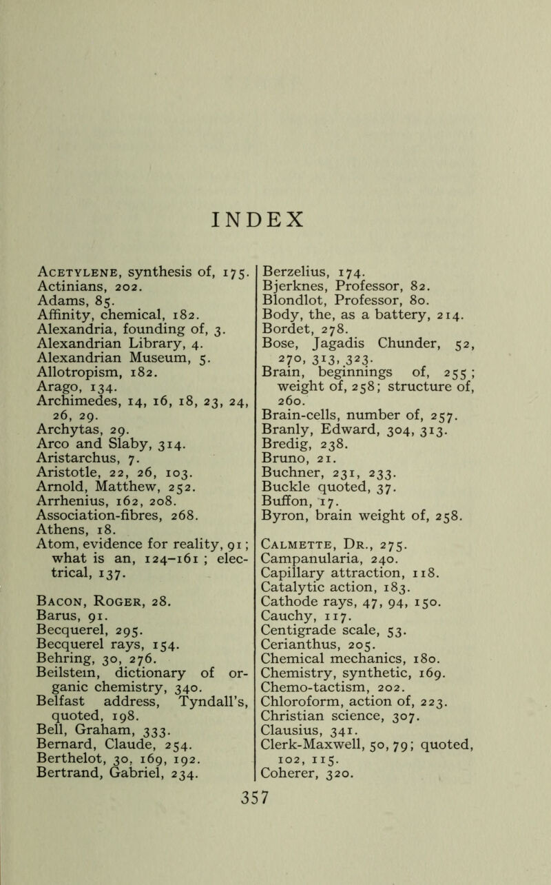 INDEX Acetylene, synthesis of, 175. Actinians, 202. Adams, 85. Affinity, chemical, 182, Alexandria, founding of, 3. Alexandrian Library, 4. Alexandrian Museum, 5. Allotropism, 182. Arago, 134. Archimedes, 14, 16, 18, 23, 24, 26, 29. Archytas, 29. Arco and Slaby, 314. Aristarchus, 7. Aristotle, 22, 26, 103. Arnold, Matthew, 252. Arrhenius, 162, 208. Association-fibres, 268. Athens, 18. Atom, evidence for reality, 91; what is an, 124-161 ; elec- trical, 137. Bacon, Roger, 28. Barus, 91. Becquerel, 295, Becquerel rays, 154. Behring, 30, 276. Beilstem, dictionary of or- ganic chemistry, 340, Belfast address, Tyndall’s, quoted, 198. Bell, Graham, 333. Bernard, Claude, 254. Berthelot, 30, 169, 192. Bertrand, Gabriel, 234. Berzelius, 174. Bjerknes, Professor, 82. Blondlot, Professor, 80. Body, the, as a battery, 214, Bordet, 278. Bose, Jagadis Chunder, 52, 270, 313, 323. Brain, beginnings of, 255 ; weight of, 258; structure of, 260. Brain-cells, number of, 257. Branly, Edward, 304, 313. Bredig, 238. Bruno, 21. Buchner, 231, 233. Buckle quoted, 37. Buifon, 17. Byron, brain weight of, 258. Calmette, Dr., 275. Campanularia, 240. Capillary attraction, 118. Catalytic action, 183. Cathode rays, 47, 94, 150. Cauchy, 117. Centigrade scale, 53. Cerianthus, 205. Chemical mechanics, 180, Chemistry, synthetic, 169. Chemo-tactism, 202. Chloroform, action of, 223. Christian science, 307. Clausius, 341, Clerk-Maxwell, 50, 79; quoted, 102, 115. Coherer, 320.