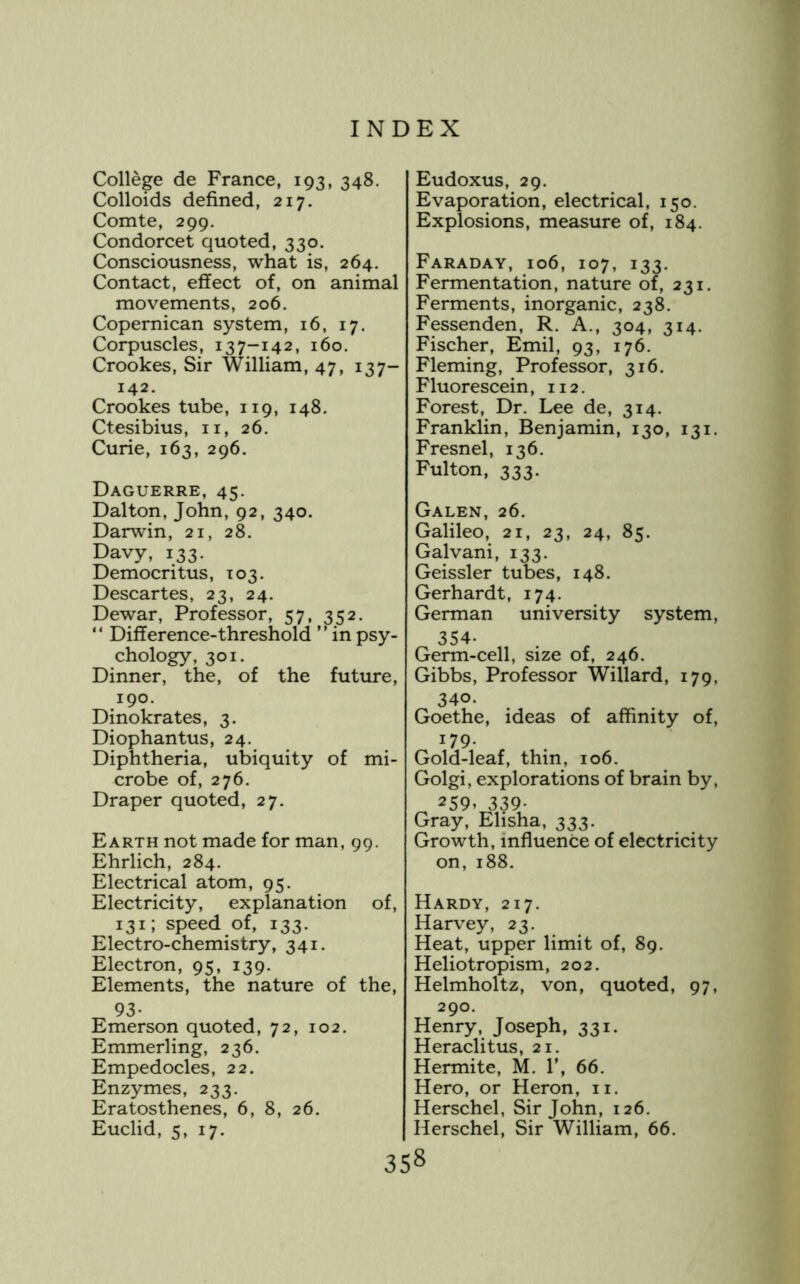 College de France, 193, 348. Colloids defined, 217. Comte, 299. Condorcet quoted, 330. Consciousness, what is, 264. Contact, effect of, on animal movements, 206. Copernican system, 16, 17. Corpuscles, 137-142, 160. Crookes, Sir William, 47, 137- 142. Crookes tube, 119, 148. Ctesibius, ii, 26, Curie, 163, 296. Daguerre, 45. Dalton, John, 92, 340. Darwin, 21, 28. Davy, 133. Democritus, 103. Descartes, 23, 24. Dewar, Professor, 57, 352. “ Difference-threshold inpsy- chology, 301, Dinner, the, of the future, 190. Dinokrates, 3. Diophantus, 24. Diphtheria, ubiquity of mi- crobe of, 276. Draper quoted, 27. Earth not made for man, 99. Ehrlich, 284. Electrical atom, 95. Electricity, explanation of, 131; speed of, 133. Electro-chemistry, 341. Electron, 95, 139. Elements, the nature of the, 93* Emerson quoted, 72, 102. Emmerling, 236. Empedocles, 22. Enzymes, 233. Eratosthenes, 6, 8, 26. Euclid, 5, 17. Eudoxus, 29. Evaporation, electrical, 150. Explosions, measure of, 184. Faraday, 106, 107, 133. Fermentation, nature of, 231. Ferments, inorganic, 238. Fessenden, R. A., 304, 314. Fischer, Emil, 93, 176. Fleming, Professor, 316. Fluorescein, 112. Forest, Dr. Lee de, 314. Franklin, Benjamin, 130, 131. Fresnel, 136, Fulton, 333. Galen, 26. Galileo, 21, 23, 24, 85. Galvani, 133. Geissler tubes, 148. Gerhardt, 174. German university system, 354. Germ-cell, size of, 246. Gibbs, Professor Willard, 179, 340. Goethe, ideas of affinity of, 179- Gold-leaf, thin, 106. Golgi, explorations of brain by, 21:9, Gray, Elisha, 333. Growth, influence of electricity on, 188. Hardy, 217. Harvey, 23. Heat, upper limit of, 89. Heliotropism, 202. Helmholtz, von, quoted, 97, 290. Henry, Joseph, 331. Heraclitus, 21. Hermite, M. F, 66. Hero, or Heron, ii. Herschel, Sir John, 126. Herschel, Sir William, 66.