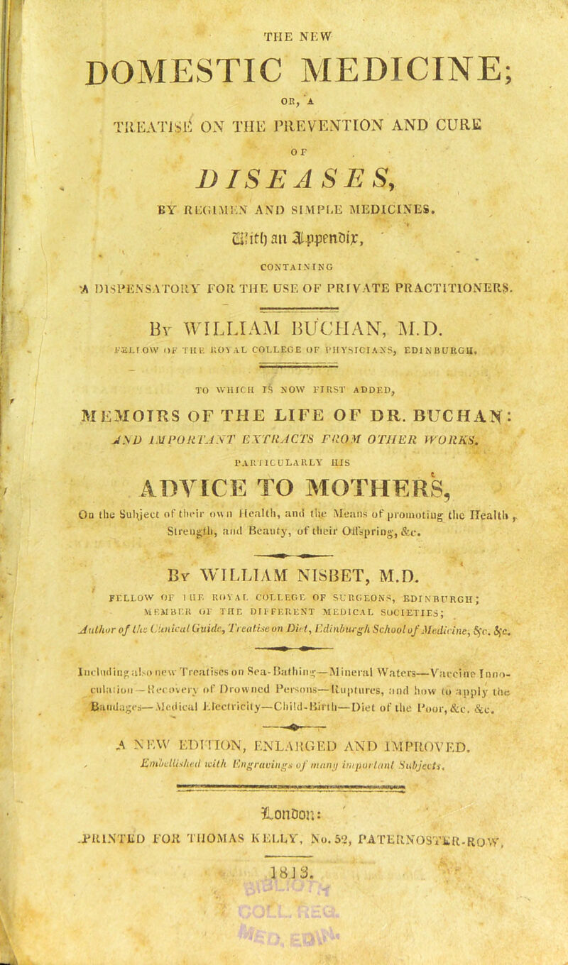 THE NEW DOMESTIC MEDICINE; on, a TREAT!SI*' ON THE PREVENTION AND CURE OF DISEASES, BY REGIMEN AND SIMPLE MEDICINES. ti'ifl) an aippenDi^, 1 * CONTAINING A DISPENSATORY TOR THE USE OF PRIVATE PRACTITIONERS. By WILLIAM BUCHAN, M.D. FALLOW OF THE KOVAL COLLEGE OF VJIYSICIAXS, EDINBURGH. TO WHICH l£ NOW FIRST ADDED, MEMOIRS OF THE LIFE OF DR. BUCHAN* JND IMPORTANT EXTRACTS FROM OTHER WORKS. PARTICULARLY HIS ADVICE TO MOTHERS, On the Subject of their own Health, ami the Means of promoting the Health Strength, and Beauty, of their Offspring, &c. By WILLIAM NISBET, M.D. FELLOW OF I IIP. ROYAL COLLEGE OF SURGEONS, EDINBURGH J MEMBER OF THE DIFFERENT MEDICAL SOCIETIES; Author o/l/is Clinical Guide, Treatise on Did, Edinburgh School of Medicine-, Sc. $c. Including also new Treatises on Sea-Bathing—Mineral Waters—Vaccine I nno- cnlation — Recovery of Drowned Persons—Ruptures, and how to apply the Bandages—Medical Electricity— Child-Birth—Diet of the Poor, &c. &c. -O-—r- A NEW EDITION, ENLARGED AND IMPROVED. . EmbdiiAu d with Engravings of many important Subjects. LonDon: .PRINTED FOR THOMAS KELLY, No. 52, PATERNOSTER.ROW. 18J3.