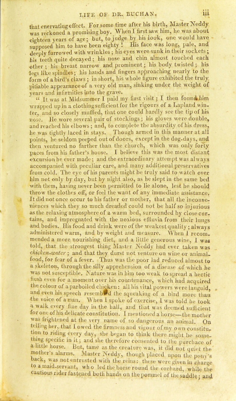 that enervating effect. For some time after his birth, Master Neddy was reckoned a promising boy. When I first saw him, he was about eighteen years of age; but, to judge by his look, one would have supposed him to have been eighty ! His face was long, pale, and deeply furrowed with wrinkles; his eyes were sunk in their sockets ; his teeth quite decayed; his nose and chin almost touched each other ; his breast narrow and prominent; his body twisted; his legs like spindles; his hands and fingers approaching nearly to the form of a bird’s claws; in short, his whole figure exhibited the truly pitiable appearance of a very old man, sinking under the weight of years and infirmities into the grave. “ It was at Midsummer I paid my first visit; I then foun&jiim wrapped up in a clothingsufficientfor the rigours of a Lapland win- ter, and so closely muffled, that one could hardly see the tip of his nose. He wore several pair of stockings ; his gloves were double, and reached his elbows ; and, to complete the absurdity of his dress, he was tightly laced in stays. Though armed in this manner at all points, he seldom peeped out of doors, except in the dog-days, and then ventured no farther than the church, which was only forty paces from his father’s house. I believe this was the most distant excursion he ever made; and the extraordinary attempt was always accompanied with peculiar care, and many additional preservatives from cold. The eye of his parents might be truly said to watch over him not only by day, but by night also, as he slept in the same bed with them, having never been permitted to lie alone, lest he should throw the clothes off, or feel the want of any immediate assistance. It did not once occur to his father or mother, that all the inconve- niences which they so much dreaded could not be half so injurious as the relaxing atmosphere of a warm bed, surrounded by close cur- tains, and impregnated with the noxious effluvia from their lungs and bodies. His food and drink were of the weakest quality; always administered warm, and by weight and measure. When 1 recom- mended a more nourishing diet, and a little generous wine, I was told, that the strongest thing Master Neddy had ever taken was chicken-water and that they durst not venture on wine or animal- food, for fear of a fever. Thus was the poor lad reduced almost to a skeleton, through the silly apprehension of a disease of which he was not susceptible. Nature was in him too weak to spread a hectic llush even for a moment over his countenance, which had acquired the colour of a parboiled chicken: all his vital powers were languid, and even his speech resembPd the squeaking of a bird more than the voice of a man. When I spoke of exercise, 1 was told he took a walk every fine day in the hall, and that was deemed suificient for one of his delicate constitution. I mentioned a horse—the mother was frightened at the very name of so dangerous an animal. On tolling her, that I owed the firmness and vigour of my own constitu- tion to riding every day, she began to think there might be some, thing specific in it; and she therefore consented to the purchace of a little horse. But, tame as the creature was, it did not quiet the mother’s alarms. Master Neddy, though placed upon the pony’s oack, was not entrusted with the reins: these were given in charge to a maid-servant, who led the horse round the orchard, while the cautious rider fastened both hands on the pommel of the saddlq; and