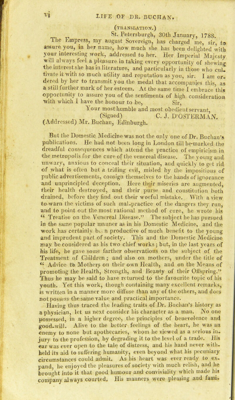 (translation.) St. Petersburgh, 30th January, 1788. The Empress, my august Sovereign, has charged me, sir, to assure you, in her name, how much she has been delighted with your interesting work, addressed to her. Her Imperial Majesty win always feel a pleasure in taking every opportunity of shewing the interestshe has in literature, and particularly in those who cul- tivate it with so much utility and reputation as you, sir. I am or- dered by her to transmit you the medal that accompanies this, as a still further mark of her esteem. At the same time 1 embrace this opportunity to assure you of the sentiments of high consideration with which I have the honour to be, Sir, Your most humble and most obedient servant, (Signed) C. J. D’OSTERMAN. (Addressed) Mr. Buchan, Edinburgh. But the Domestic Medicine xvas not the only one of Dr. Buchan’s publications. He had not been long in London till he-marked the dreadful consequences which attend the practice of empiricism in the metropolis for the cure of the venereal disease. The young and unwary, anxious to conceal their situation, and quickly to get rid of what is often but a trilling evil, misled by the impositions of public advertisements, consign themselves to the hands of ignorance and unprincipled deception. Here their miseries are augmented, their health destroyed, and their purse and constitution both drained, before they find out their woeful mistake. With a view to warn the victims of such mal-practice of the dangers they run, and to point out the most rational method of cure, he wrote his u Treatise on the Venereal Disease.” The subject he has pursued in the same popular manner as in his Domestic Medicine, and the work has certainly b*_ n productive of much benefit to the young and imprudent part of society. This and the Domestic Medicine may be considered as his two chief works; but, in the last years of his life, he gave some farther observations on the subject of the Treatment of Children ; and also on mothers, under the title of <c Advice to Mothers on their own Health, and on the Means of promoting the Health, Strength, and Beauty of their Offspring.” Thus he may be said to have returned to the favourite topic of his youth. Yet this work, though containihg many excellent remarks, is written in a manner more diffuse than any of the others, and does not possess the same value and practical importance. Having thus traced the leading traits of Dr. Buchan’s history as a physician, let us next consider his character as a man. No one possessed, in a higher degree, the principles of benevolence and good-will. Alive to the better feelings of the heart, he was an enemy to none but apothecaries, whom he viewed as a serious in- jury to the profession, by degrading it to the level of a trade. His ear was ever open to the tale of distress, and his hand never w ith- held its aid to suffering humanity, even beyond what his pecuniary circumstances could admit. As his heart was ever ready to ex- pand, he enjoyed the pleasures of society with much relish, and he brought into it that good humour and conviviality which made his company always courted. His manners were pleasing and fami-