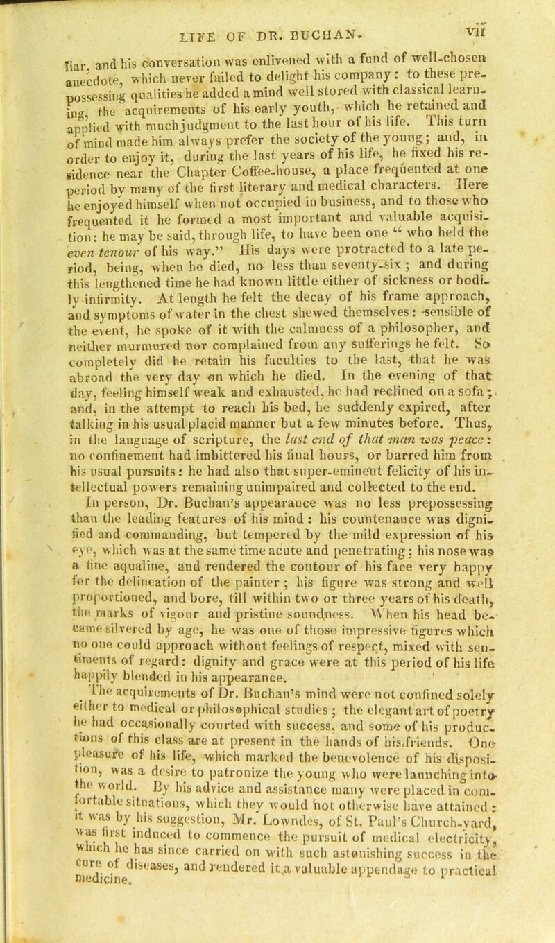 liar and his conversation was enlivened with a fund of well-chosen; anecdote, which never failed to delight his company : to these pre- possessing qualities he added a mind well stored with classical learn- ing the acquirements of his early youth, which he retained and applied with muchjudgment to the last hour ot his life, this turn of mind made him always prefer the society of the young ‘ and, in order to enjoy it, during the last years of his life, he fixed his re- sidence near the Chapter Coffee-house, a place frequented at one period by many of the first literary and medical characters. Here he enjoyed himself when not occupied in business, and to those who frequented it he formed a most important and valuable acquisi- tion: he may be said, through life, to have been one who held the even tenour of his way.” His days were protracted to a late pe- riod, being, when he died, no less than seventy-six ; and during this lengthened time he had known little either of sickness or bodi- ly infirmity. At length he felt the decay of his frame approach, and symptoms of water in the chest shewed themselves: 'Sensible of the eient, he spoke of it with the calmness of a philosopher, and neither murmured nor complained from any sufferings he felt. So completely did he retain his faculties to the last, that he was abroad the very day on which he died. In the evening of that day, feeling himself weak and exhausted, he had reclined on a sofa; and, in the attempt to reach his bed, he suddenly expired, after talking in his usual placid manner but a few minutes before. Thus, in the language of scripture, the last end of that man was peace: no confinement had imbittered his final hours, or barred him from his usual pursuits: he had also that super-eminent felicity of his in- tellectual powers remaining unimpaired and collected to the end. In person, Dr. Buchan’s appearance was no less prepossessing than the leading features of his mind : his countenance w as digni- fied and commanding, but tempered by the mild expression of his eye, which w as at the same time acute and penetrating; his nose was a fine aqualine, and rendered the contour of his face very happy for the delineation of the painter ; his figure was strong and welt proportioned, and bore, till within two or three years ol'his death, the marks of vigour and pristine soundness. When, his head be- came silvered by age, he was one of those impressive figures which no one could approach w ithout feelings of respect, mixed with sen- timents of regard: dignity and grace were at this period of his life happily blended in his appearance. I he acquirements of Dr. Buchan’s mind were not confined solely either to medical or philosophical studies ; the elegant art of poetry he had occasionally courted with success, and some of his produc- tions of this class are at present in the hands of his,friends. One pleasure of his life, which marked the benevolence of his disposi- boii, was a desire to patronize the young who were launching into- t le world. By his advice and assistance many were placed in com. portable situations, which they would hot otherwise have attained : it was by his suggestion, Mr. Lowndes, of St. Paul’s Church-yard, was first induced to commence the pursuit of medical electricity, w lich he has since carried on with such astonishing success in the cure ol diseases, and rendered it.a valuable appendage to practical