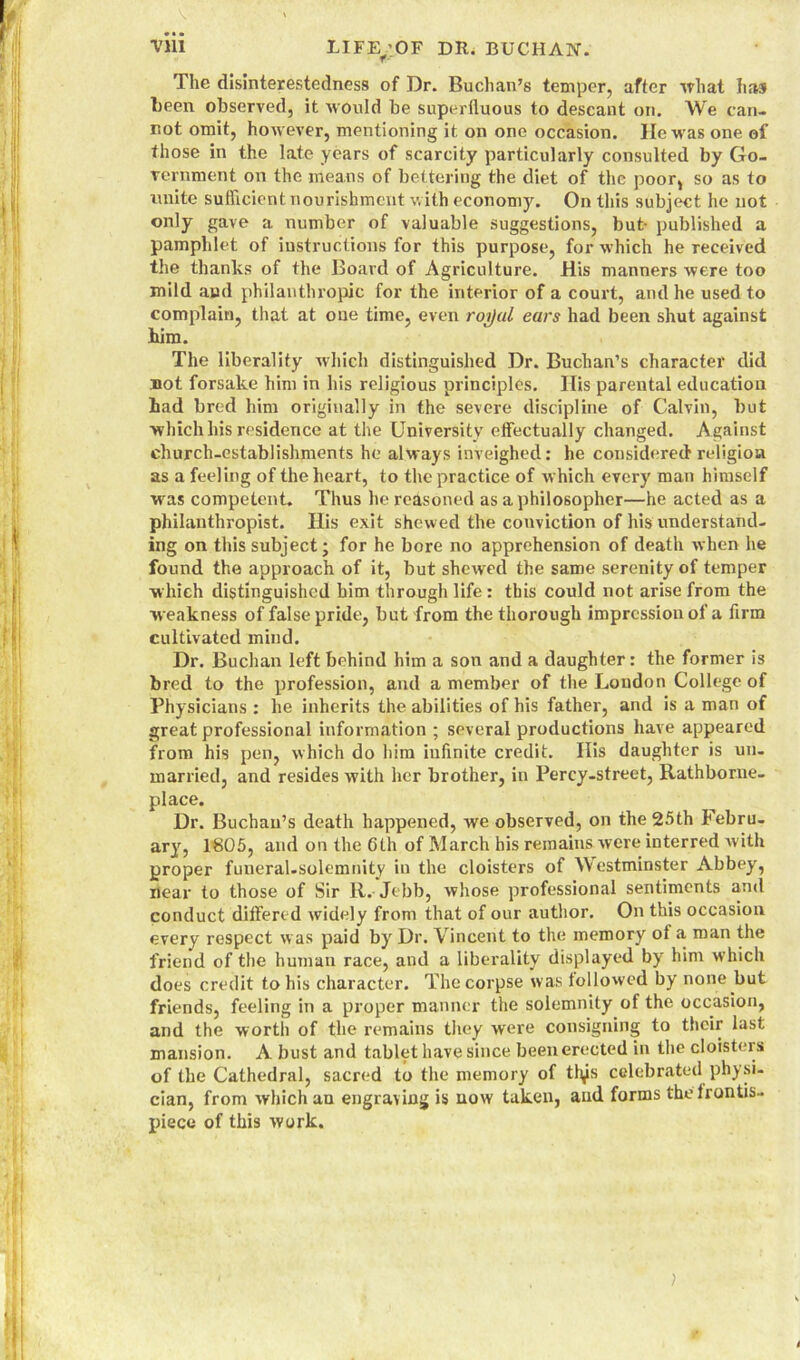 The disinterestedness of Dr. Buchan’s temper, after what has been observed, it would be superfluous to descant on. We can- not omit, however, mentioning it on one occasion. He was one of those in the late years of scarcity particularly consulted by Go- vernment on the means of bettering the diet of the poor, so as to unite sufficient nourishment with economy. On this subject he not only gave a number of valuable suggestions, but- published a pamphlet of instructions for this purpose, for which he received the thanks of the Board of Agriculture. His manners were too mild and philanthropic for the interior of a court, and he used to complain, that at one time, even roijal ears had been shut against him. The liberality which distinguished Dr. Buchan’s character did not forsake him in his religious principles. His parental education had bred him originally in the severe discipline of Calvin, but which his residence at the University effectually changed. Against church-establishments he always inveighed: he considered1 religion as a feeling of the heart, to the practice of which every man himself was competent. Thus he reasoned as a philosopher—he acted as a philanthropist. His exit shewed the conviction of his understand- ing on this subject; for he bore no apprehension of death when he found the approach of it, but shewed the same serenity of temper which distinguished him through life: this could not arise from the w eakness of false pride, but from the thorough impression of a firm cultivated miud. Dr. Buchan left behind him a son and a daughter: the former is bred to the profession, and a member of the London College of Physicians: he inherits the abilities of his father, and is a man of great professional information ; several productions have appeared from his pen, which do him infinite credit. His daughter is un- married, and resides with her brother, in Percy-street, Rathbome- place. Dr. Buchan’s death happened, we observed, on the 25th Febru- ary, 1805, and on the 6th of March his remains were interred with proper funeral-solemnity in the cloisters of Westminster Abbey, Hear to those of Sir R.-Jebb, whose professional sentiments and conduct differed widely from that of our author. On this occasion every respect was paid by Dr. Vincent to the memory ot a man the friend of the human race, and a liberality displayed by him which does credit to his character. The corpse was followed by none but friends, feeling in a proper manner the solemnity of the occasion, and the worth of the remains they were consigning to their last mansion. A bust and tablet have since been erected in the cloisters of the Cathedral, sacred to the memory of ttys celebrated physi- cian, from which an engraving is uow taken, and forms the frontis- piece of this work. I