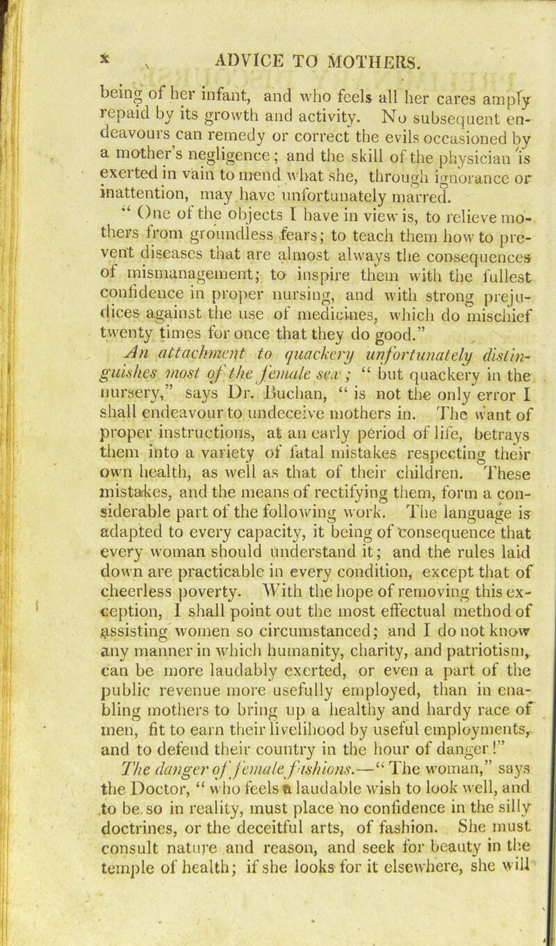 beincr of her infant, and who feels all her cares amply repaid by its growth and activity. No subsequent en- oeavouis can remedy or correct the evils occasioned by a mother s negligence ; and the skill of the physician is excited in vain to mend what she, through ignorance or inattention, may have unfortunately marred. One ot the objects I have in view is, to relieve mo- thers from groundless fears; to teach them howto pre- vent diseases that are almost always the consequences of mismanagement; to inspire them with the fullest confidence in proper nursing, and with strong preju- dices against the use ot medicines, which do mischief twenty times for once that they do good.” An attachment to quackery unfortunately distin- guishes most of the female sea'; “ but quackery in the nursery,” says Dr. Buchan, “ is not the only error I shall endeavour to undeceive mothers in. The want of proper instructions, at an early period of life, betrays them into a variety of fatal mistakes respecting their own health, as well as that of their children. These mista-kes, and the means of rectifying them, form a con- siderable part of the following work. The language is adapted to every capacity, it being of'consequence that every woman should understand it; and the rules laid down are practicable in every condition, except that of cheerless poverty. With the hope of removing this ex- ception, I shall point out the most effectual method of assisting women so circumstanced; and I do not know any manner in which humanity, charity, and patriotism, can be more laudably exerted, or even a part of the public revenue more usefully employed, than in ena- bling mothers to bring up a healthy and hardy race of men, fit to earn their livelihood by useful employmentsr and to defend their country in the hour of danger!” The danger of female fashions.—“ The woman,” says the Doctor, “ who feels ft laudable wish to look well, and to be, so in reality, must place no confidence in the silly doctrines, or the deceitful arts, of fashion. She must consult nature and reason, and seek for beauty in the temple of health; if she looks for it elsewhere, she will