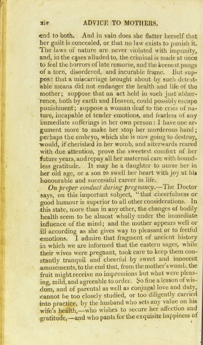 «nd to both. And in vain does she flatter herself that her guilt is concealed, or that no law exists to punish it. The laws of nature are never violated with impunity, and, in the cases alluded to, the criminal is made at once to feel the horrors of late remorse, and the keenest pangs of a torn, disordered, and incurable frapie. But sup- pose that a miscarriage brought about by such detest- able means did not endanger the health and life of the mother; suppose that an act held in such just abhor- rence, both by earth and Heaven, could possibly escape punishment; suppose a woman deaf to the cries of na- ture, iucapable of tender emotions, and fearless of any immediate sufferings in her own person : I have one ar- gument more to make her stop her murderous hand; perhaps the embryo, which she is now going to destroy* would, if cherished in her womb, and afterwards reared with due attention, prove the sweetest comfort of her future yeans, and repay all her maternal care with bound- less gratitude. It may be a daughter to nurse her in her old age, or a son to swell her heart with joy at his honourable and successful career in life. On proper conduct during pregnancy.—The Doctor says, on this important subject, “that cheerfulness or good humour is superior to all other considerations. In this state, more than in any other, the-changes of bodily health seem to be almost wholly under the immediate influence of the mind; and the mother appears well or ill according as she gives way to pleasant or to fretful emotions. I admire that fragment of ancient history in which we are informed that the eastern sages, while their w ives were pregnant, took care to keep them con- stantly tranquil and cheerful by sweet and innocent amusements, to the end that, from the mother s womb, the fruit might receive no impressions but what were pleas- ing, mild, and agreeable to order, bo fine a lesson of w is- dom, and of parental as well as conjugal love and duty, cannot be too closely studied, or too diligently .cariied into practice, by the husband who sets any value on his wife’s health,—who wishes to secure her affection and gratitude,—and who pants for the exquisite happiness of