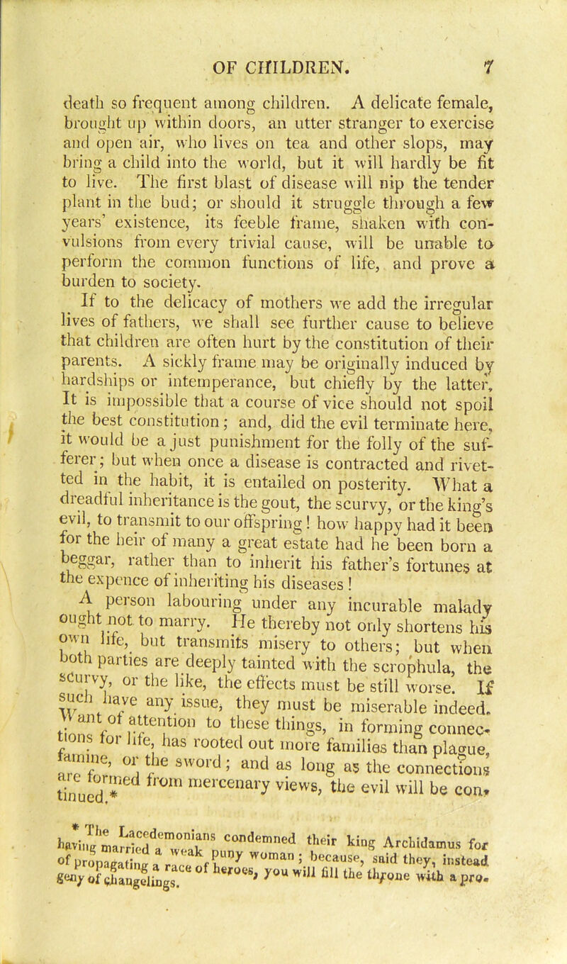 death so frequent among children. A delicate female, brought up within doors, an utter stranger to exercise and open air, who lives on tea and other slops, may bring a child into the world, but it will hardly be fit to live. The first blast of disease will nip the tender plant in the bud; or should it struggle through a few years’ existence, its feeble frame, shaken with con- vulsions from every trivial cause, will be unable to perform the common functions of life, and prove a burden to society. It to the delicacy of mothers we add the irregular lives of fathers, we shall see further cause to believe that children are often hurt by the constitution of their parents. A sickly frame may be originally induced by hardships or intemperance, but chiefly by the latter. It is impossible that a course of vice should not spoil the best constitution; and, did the evil terminate here, it would be a just punishment for the folly of the suf- ferer; but when once a disease is contracted and rivet- ted in the habit, it is entailed on posterity. What a dreadful inheritance is the gout, the scurvy, or the king’s e\il, to transmit to our offspring! how: happy had it been for the heir of many a great estate had he been born a beggar, rather than to inherit his father’s fortunes at the expence of inheriting his diseases ! A person labouring under any incurable malady ought not to marry. He thereby not only shortens his own Ihe, but transmits misery to others; but when both parties are deeply tainted with the scrophula, the scurvy, or the like, the effects must be still worse. If such nave any issue, they must be miserable indeed. an o attention to these things, in forming connec- tions for hfe has rooted out more families than plague amine, or the sword; and as long as the connections tinuedn*ned fr°m mercenary views> tiie evil will be con* ',he!r lfae ArcUdamus ft, ofpronacatb^ rr 7 W°man; because> ^id they, instead «4 ofX3u,gs X°U Wil1 fl“ lie thf9‘>0 Jitb , p„.