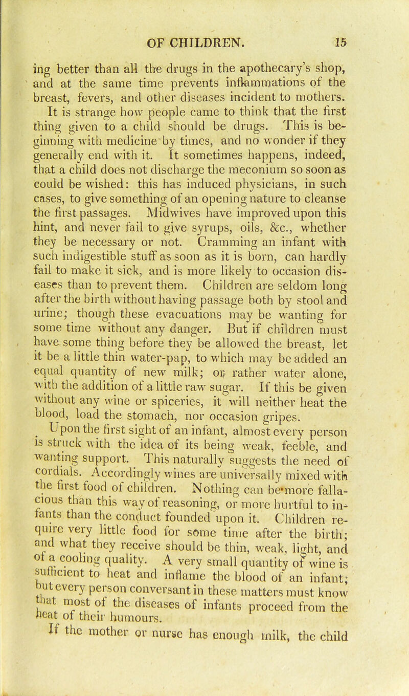 ing better than all the drugs in the apothecary’s shop, and at the same time prevents inflammations of the breast, fevers, and other diseases incident to mothers. It is strange how people came to think that the first thing given to a child should be drugs. This is be- ginning with medicine'by times, and no wonder if they generally end with it. It sometimes happens, indeed, that a child does not discharge the meconium so soon as could be wished: this has induced physicians, in such cases, to give something of an opening nature to cleanse the first passages. Midwives have improved upon this hint, and never fail to give syrups, oils, See., whether they be necessary or not. Cramming an infant with such indigestible stuff as soon as it is born, can hardly fail to make it sick, and is more likely to occasion dis- eases than to prevent them. Children are seldom long after the birth without having passage both by stool and urine; though these evacuations may be wanting for some time without any danger. But if children must have some thing before they be allowed the breast, let it be a little thin water-pap, to which may be added an equal quantity of new milk; op rather water alone, with the addition of a. little raw sugar. If this be given without any wine or spiceries, it will neither heat the blood, load the stomach, nor occasion gripes. Upon the first sight of an infant, almost every person is struck with the idea of its being weak, feeble, and wanting support. T his naturally suggests the need of cordials. Accordingly wines are universally mixed with the fust food of children. Nothing can be*more falla- cious than this way of reasoning, or more hurtful to in- fants than the conduct founded upon it. Children re- quiie veiy little food for some time after the birth; and what they receive should be thin, weak, light, and of a cooling quality. A very small quantity of wine is sufficient to heat and inflame the blood of an infant; n^.t every person conversant in these matters must know ait most of the diseases of infants proceed from the heat of their humours. If the mother or nurse has enough milk, the child