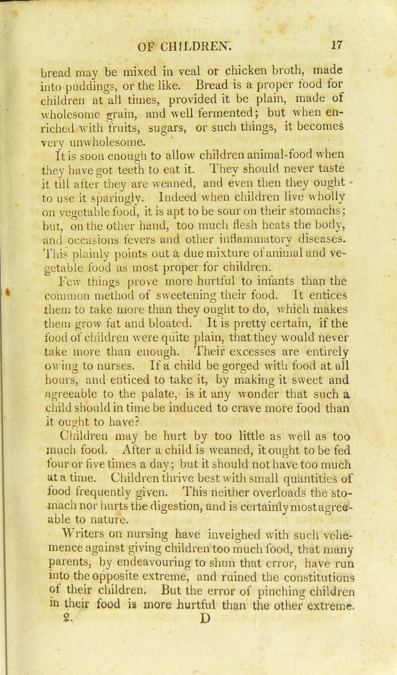 bread may be mixed in veal or chicken broth, made into puddings, or the like. Bread is a proper food for children at all times, provided it be plain, made of wholesome grain, and well fermented; but when en- riched with fruits, sugars, or such things, it becomes very unwholesome. It is soon enough to allow children animal-food when they have got teeth to eat it. They should never taste it till after they are weaned, and even then they ought * to use it sparingly. Indeed when children live wholly on vegetable food, it is apt to be sour on their stomachs: but, on the other hand, too much flesh heats the body, and occasions fevers and other inflammatory diseases. This plainly points out a due mixture of animal and ve- getable food as most proper for children. Few things prove more hurtful to infants than the common method of sweetening their food. It entices them to take more than they ought to do, which makes them grow fat and bloated. It is pretty certain, if the food of children were quite plain, that they would never take more than enough. Their excesses are entirely owing to nurses. If a child be gorged with food at all hours, and enticed to take it, by making it sweet and agreeable to the palate, is it any wonder that such a child should in time be induced to crave more food than it ought to have? Children may be hurt by too little as well as too much food. After a child is weaned, it ought to be fed four or five times a day; but it should not have too much at a time. Children thrive best with small quantities of food frequently given. This neither overloads the sto- mach nor hurts the digestion, and is certainly most agree- able to nature. FV riters on nursing have inveighed with such vehe- mence against giving children too much food, that many parents, by endeavouring to shun that error, have run into the opposite extreme, and ruined the constitutions of their children. But the error of pinching children in their food is more hurtful than the other extreme. 2. D