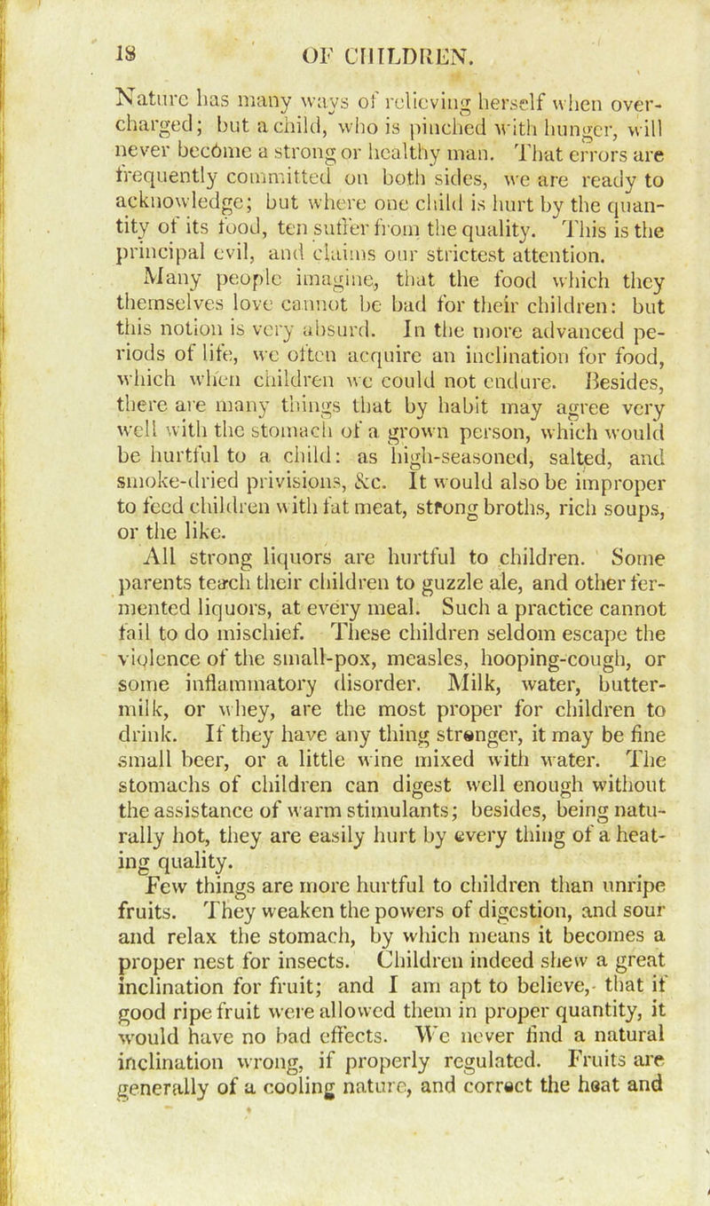 Nature lias many ways oi relieving herself when over- charged; but a child, who is pinched with hunger, will never became a strong or healthy man. That errors are frequently committed on both sides, we are ready to acknowledge; but where one child is hurt by the quan- tity ot its tood, ten sutler from the quality. This is the principal evil, and claims our strictest attention. Many people imagine, that the food which they themselves love cannot he bad for their children: but this notion is very absurd. In the more advanced pe- riods ot life, we often acquire an inclination for food, which when children we could not endure. Besides, there are many things that by habit may agree very well with the stomach of a grown person, which would be hurtful to a child: as high-seasoned, salted, and smoke-dried privisions, See. It would also be improper to feed children w ith fat meat, strong broths, rich soups, or the like. All strong liquors are hurtful to children. Some parents teach their children to guzzle ale, and other fer- mented liquors, at every meal. Such a practice cannot fail to do mischief. These children seldom escape the violence of the small-pox, measles, hooping-cough, or some inflammatory disorder. Milk, water, butter- milk, or w hey, are the most proper for children to drink. If they have any thing stranger, it may be tine small beer, or a little wine mixed with water. The stomachs of children can digest well enough without the assistance of warm stimulants; besides, being natu- rally hot, they are easily hurt by every thing of a heat- ing quality. Few things are more hurtful to children than unripe fruits. They weaken the powers of digestion, and sour and relax the stomach, by which means it becomes a proper nest for insects. Children indeed shew a great inclination for fruit; and I am apt to believe,' that if good ripe fruit were allowed them in proper quantity, it would have no bad effects. We never And a natural inclination wrong, if properly regulated. Fruits are generally of a cooling nature, and correct the heat and