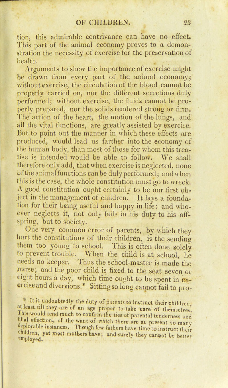 tion, this admirable contrivance can have no effect. This part of the animal economy proves to a demon- stration the necessity of exercise for the preservation of health. Arguments to shew the importance of exercise might be drawn from every part of the animal economy; without exercise, the circulation of the blood cannot be properly carried on, nor the different secretions duly performed; without exercise, the fluids cannot be pro- perly prepared, nor the solids rendered strong or firm. The action of the heart, the motion of the lungs, and all the vital functions, are greatly assisted by exercise. But to point out the manner in which these effects are produced, -would lead us farther into the economy of the human body, than most of those for whom this trea- tise is intended would be able to follow. We shall therefore only add, that when exercise is neglected, none of the animal functions can be duly performed; and when this is the case, the whole constitution must go to wreck. A good constitution ought certainly to be our first ob- ject in the management of children. It lays a founda- tion for their being useful and happy in life: and who- ever neglects it, not only fails in his duty to his off- spring, but to society. One very common error of parents, by which they hurt the constitutions of their children, is the sending them too young to school. This is often done solely to prevent trouble. When the child is at school, he needs no keeper. Thus the school-master is made the nurse; and the poor child is fixed to the seat seven or eight hours a day, which time ought to be spent in ex- ercise and diversions * Sitting so long cannot fail to pro* * h undoubtedly the duty of parents to instruct their children, at least till they are of an age proper to take care of themselves* J his would tend much to confirm the ties of parental tenderness and i ial affection, of the want of which there are at present so many tp orable instances. Though few fathers have time to instruct their children, yet most mothers have; and surely they cannot be better