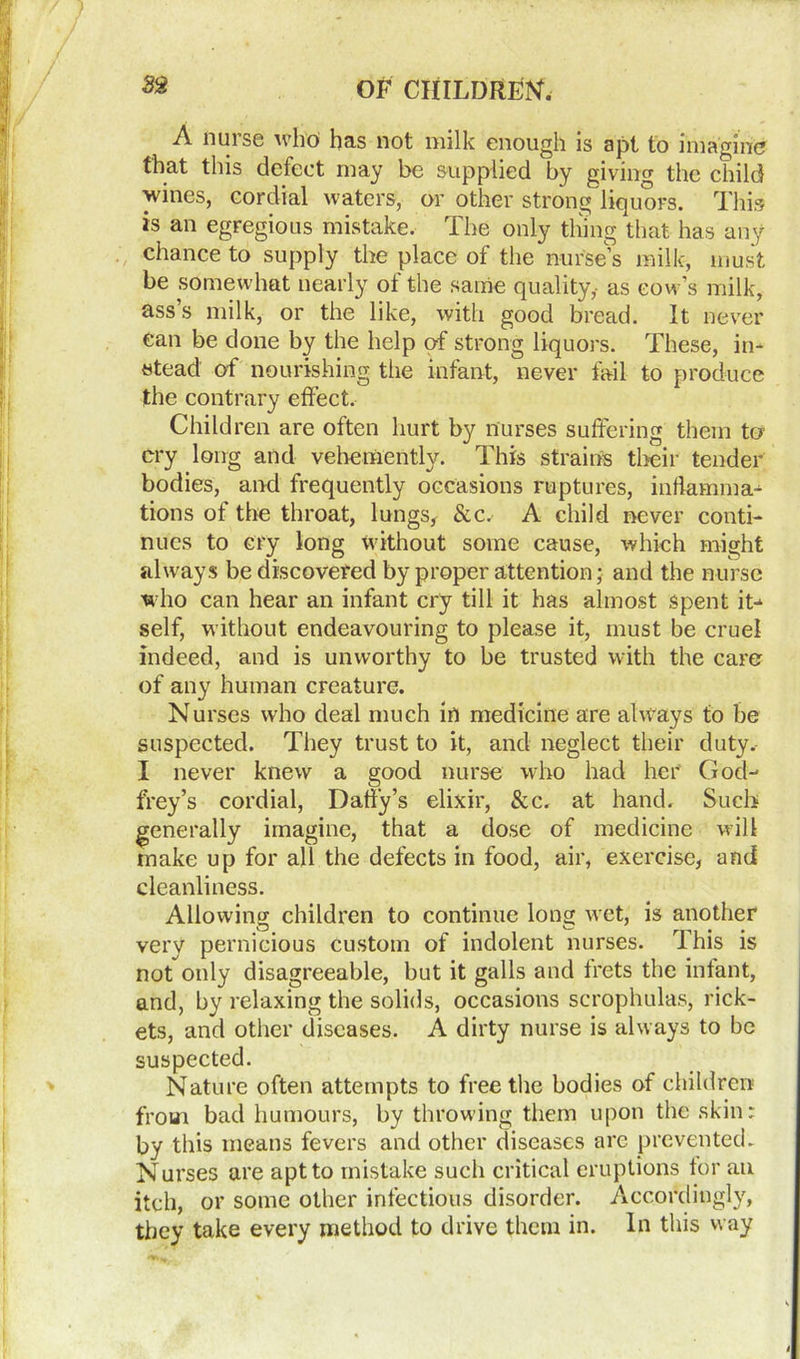 A nurse who has not milk enough is apt to imagine that this defect may be supplied by giving the child wines, cordial waters, or other strong liquors. This is an egregious mistake. The only thing that has any chance to supply the place of the nurse’s milk, must be somewhat nearly of the same quality,- as cow’s milk, ass’s milk, or the like, with good bread. It never ean be done by the help of strong liquors. These, in- stead of nourishing the infant, never fail to produce the contrary effect. Children are often hurt by nurses suffering them to cry long and vehemently. This strains their tender bodies, and frequently occasions ruptures, inflamma- tions of tire throat, lungs, &c. A child never conti- nues to cry long without some cause, which might always be discovered by proper attention; and the nurse who can hear an infant cry till it has almost spent it- self, without endeavouring to please it, must be cruel indeed, and is unworthy to be trusted with the care of any human creature. Nurses who deal much in medicine are always to be suspected. They trust to it, and neglect their duty. I never knew a good nurse who had her God- frey’s cordial, Daily’s elixir, &c. at hand. Such generally imagine, that a dose of medicine will make up for all the defects in food, air, exercise, and cleanliness. Allowing children to continue long wet, is another very pernicious custom of indolent nurses. This is not only disagreeable, but it galls and frets the infant, and, by relaxing the solids, occasions scrophulas, rick- ets, and other diseases. A dirty nurse is always to be suspected. Nature often attempts to free the bodies of children from bad humours, by throwing them upon the skin: by this means fevers and other diseases arc prevented. Nurses are apt to mistake such critical eruptions for an itch, or some other infectious disorder. Accordingly, they take every method to drive them in. In this way