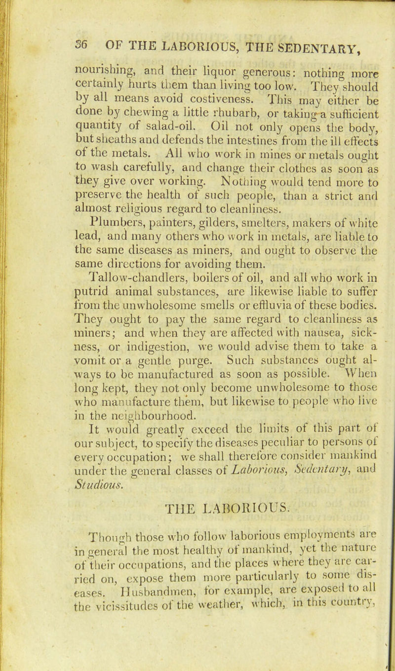 nouiishing, and their liquor generous: nothing more certainly hurts them than living too low. They should by all means avoid costiveness. This may either be done by chewing a little rhubarb, or taking a sufficient quantity of salad-oil. Oil not only opens the body, but sheaths and defends the intestines from the ill effects of the metals. All who work in mines or metals ought to wash carefully, and change their clothes as soon as they give over working. Nothing would tend more to preserve the health of such people, than a strict and almost religious regard to cleanliness. Plumbers, painters, gilders, smelters, makers of white lead, and many others who work in metals, are liable to the same diseases as miners, and ought to observe the same directions for avoiding them. Tallow-chandlers, boilers of oil, and all who work in putrid animal substances, are likewise liable to suffer from the unwholesome smells or effluvia of these bodies. They ought to pay the same regard to cleanliness as miners; and when they are affected with nausea, sick- ness, or indigestion, we would advise them to take a vomit or a gentle purge. Such substances ought al- ways to be manufactured as soon as possible. When long kept, they not only become unwholesome to those who manufacture them, but likewise to people who live in the neighbourhood. It would greatly exceed the limits ot this part ot our subject, to specify the diseases peculiar to persons ol every occupation; we shall therelore consider mankind under the general classes of Laborious, Sedentary, and Studious. THE LABORIOUS. Though those who follow laborious employments aie in general the most healthy ot mankind, yet the natuie of their occupations, and the places where they are car- ried on, expose them more particularly to some dis- eases. Husbandmen, for example, are exposed to all the vicissitudes ot the weather, which, in this count!y, i