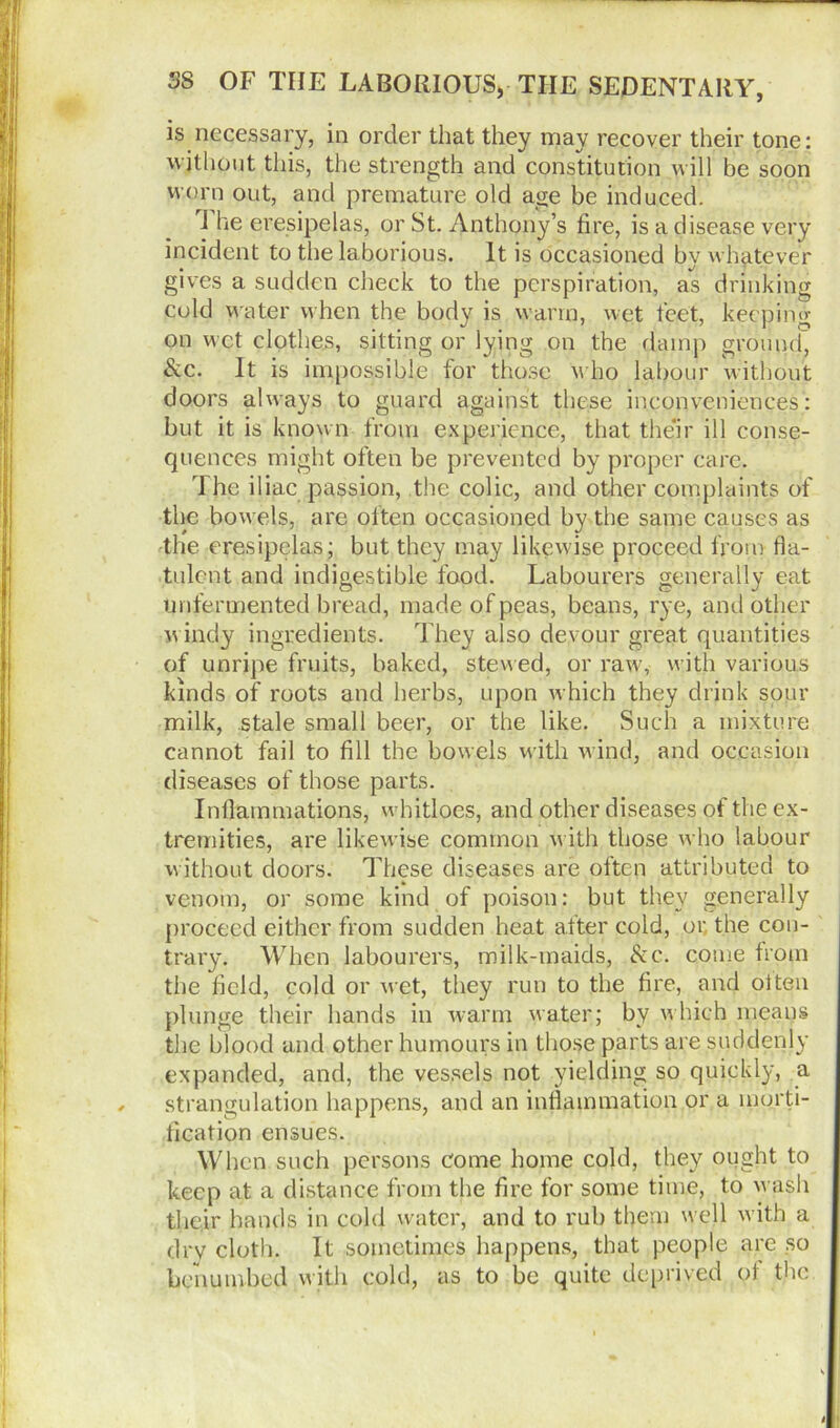 is necessary, in order that they may recover their tone: without this, the strength and constitution will be soon worn out, and premature old age be induced. I he eresipelas, or St. Anthony’s fire, is a disease very incident to the laborious. It is occasioned by whatever gives a sudden check to the perspiration, as drinking cold water when the body is warm, wet feet, keeping on wet clothes, sitting or lying on the damp ground. Sic. It is impossible for those who labour without doors always to guard against these inconveniences: but it is known from experience, that their ill conse- quences might often be prevented by proper care. The iliac passion, the colic, and other complaints of the bowels, are often occasioned by the same causes as the eresipelas; but they may likewise proceed from fla- tulent and indigestible food. Labourers generally eat unfermented bread, made of peas, beans, rye, and other windy ingredients. They also devour great quantities of unripe fruits, baked, stewed, or raw, with various kinds of roots and herbs, upon which they drink sour milk, stale small beer, or the like. Such a mixture cannot fail to fill the bowels with wind, and occasion diseases of those parts. Inflammations, wbitloes, and other diseases of the ex- tremities, are likewise common with those who labour without doors. These diseases are often attributed to venom, or some kind of poison: but they generally proceed either from sudden heat after cold, or. the con- trary. When labourers, milk-maids, &c. come from the field, cold or wet, they run to the fire, and oiten plunge their hands in warm water; by which means the blood and other humours in those parts are suddenly expanded, and, the vessels not yielding so quickly, a strangulation happens, and an inflammation or a morti- fication ensues. When such persons come home cold, they ought to keep at a distance from the fire for some time, to wash their hands in cold water, and to rub them well with a dry cloth. It sometimes happens, that people are so benumbed with cold, as to be quite deprived of the