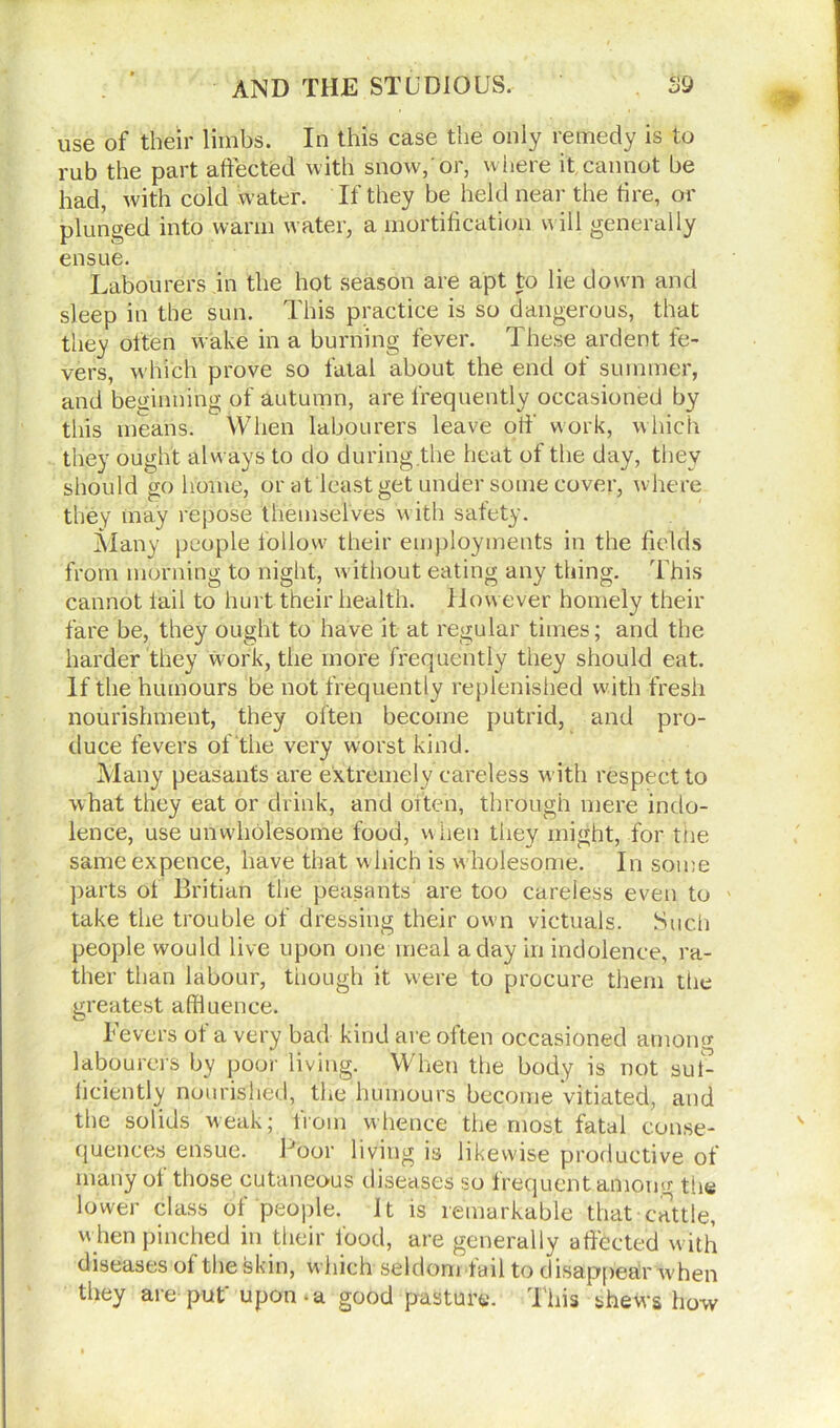 use of their limbs. In this case the only remedy is to rub the part affected with snow,'or, where it cannot be had, with cold water. If they be held near the tire, or plunged into warm water, a mortification will generally ensue. Labourers in the hot season are apt to lie down and sleep in the sun. This practice is so dangerous, that they often wake in a burning fever. These ardent fe- vers, w hich prove so fatal about the end of summer, and beginning of autumn, are frequently occasioned by this means. When labourers leave off work, which they ought always to do during the heat of the day, they should go home, or at least get under some cover, where they may repose themselves with safety. Many people follow their employments in the fields from morning to night, w ithout eating any thing. This cannot fail to hurt their health. However homely their fare be, they ought to have it at regular times; and the harder they work, the more frequently they should eat. If the humours be not frequently replenished wfith fresh nourishment, they often become putrid, and pro- duce fevers of the very worst kind. Many peasants are extremely careless with respect to what they eat or drink, and often, through mere indo- lence, use unwholesome food, when they might, for the same expence, have that which is wholesome. In some parts of Britian the peasants are too careless even to take the trouble of dressing their own victuals. Such people would live upon one meal a day in indolence, ra- ther than labour, though it were to procure them the greatest affluence. Fevers of a very bad kind are often occasioned among labourers by poor living. When the body is not suf- ficiently nourished, the humours become vitiated, and the solids weak; from whence the most fatal conse- quences ensue. Poor living is likewise productive of many ol those cutaneous diseases so frequent amom*- the lower class of people. It is remarkable that cattle, w hen pinched in their food, are generally affected with diseases of the skin, which seldom fail to disappear when they are put' upon-a good pasture. This shews how