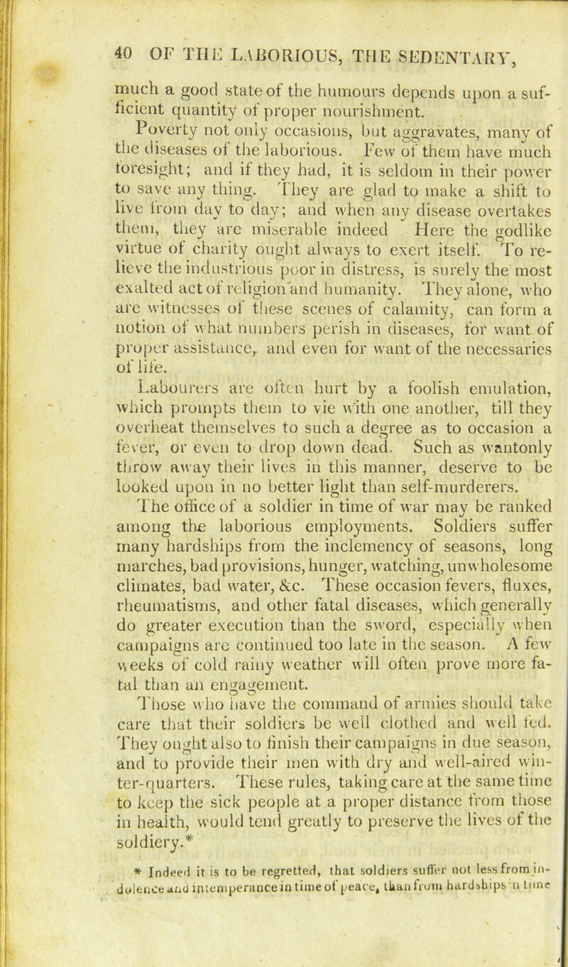 much a good state of the humours depends upon a suf- ficient quantity of proper nourishment. Poverty not only occasions, but aggravates, many of the diseases of the laborious. Few of them have much foresight; and if they had, it is seldom in their power to save any thing. They are glad to make a shift to live iroin day to day; and when any disease overtakes them, they are miserable indeed Here the godlike virtue of charity ought always to exert itself. To re- lieve the industrious poor in distress, is surely the most exalted act of religion and humanity. They alone, who are witnesses ol these scenes of calamity, can form a notion of what numbers perish in diseases, for want of proper assistance,, and even for want of the necessaries of life. Labourers are often hurt by a foolish emulation, which prompts them to vie with one another, till they overheat themselves to such a degree as to occasion a fever, or even to drop down dead. Such as wantonly throw away their lives in this manner, deserve to be looked upon in no better light than self-murderers. The office of a soldier in time of war may be ranked among the laborious employments. Soldiers suffer many hardships from the inclemency of seasons, long marches, bad provisions, hunger, watching, unwholesome climates, bad water, &c. These occasion fevers, fluxes, rheumatisms, and other fatal diseases, which generally do greater execution than the sword, especially when campaigns are continued too late in the season. A few weeks of cold rainy weather will often prove more fa- tal than an engagement. T hose who have the command of armies should take care that their soldiers be well clothed and well fed. They ought also to finish their campaigns in due season, and to provide their men with dry and well-aired win- ter-quarters. These rules, taking care at the same time to keep the sick people at a proper distance from those in health, would tend greatly to preserve the lives of the soldiery.* * Indeed it is to be regretted, that soldiers suffer not less from in- dolence and intemperance in time of peace, than from hardships u time